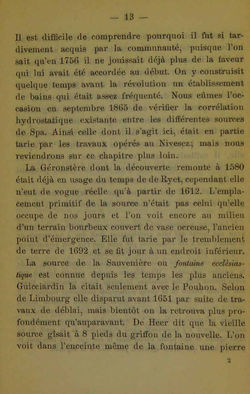 Il est difficile de comprendre pourquoi il fiit si tar- divement acquis par la communauté, puisque l’on sait qu’en 1756 il ne jouissait déjà plus de la faveur qui lui avait été accordée au début. On y construisit quelque temps avant la révolution un établissement de bains qui était assez fréquenté. Nous eûmes l’oc- casion en septembre 1865 de vérifier la corrélation hydrostatique existante entre les différentes sources de Spa. Ainsi celle dont il s’agit ici, était en partie tarie par les travaux opérés au Nivesez', mais nous reviendrons sur ce chapitre plus loin. La Géronstère dont la découverte remonte à 1580 était déjà en usage du temps de de Ryet, cependant elle n’eut de vogue réelle qu’à partir de 1612. L’empla- cement primitif de la source n’était pas celui qu’elle occupe de nos jours et l’on voit encore au milieu d’un terrain boiirbeux couvert de vase ocreuse, l’ancien point d’émergence. Elle fut tarie par le tremblement de terre de 1692 et se fit jour à un endroit inférieur. La source de la Sauvenière ou fontaine ecclésias- tique est connue depuis les temps les plus anciens. Guicciardin la citait seulement avec le Pouhon. Selon de Limbourg elle disparut avant 1651 par suite de tra- vaux de déblai, mais bientôt on la retroiiva plus pro- fondément qu’auparavant. De Heer dit que la vieille source gisait à 8 pieds du griffon de la nouvelle. L’on voit dans l’enceinte môme de la fontaine une pierre 2