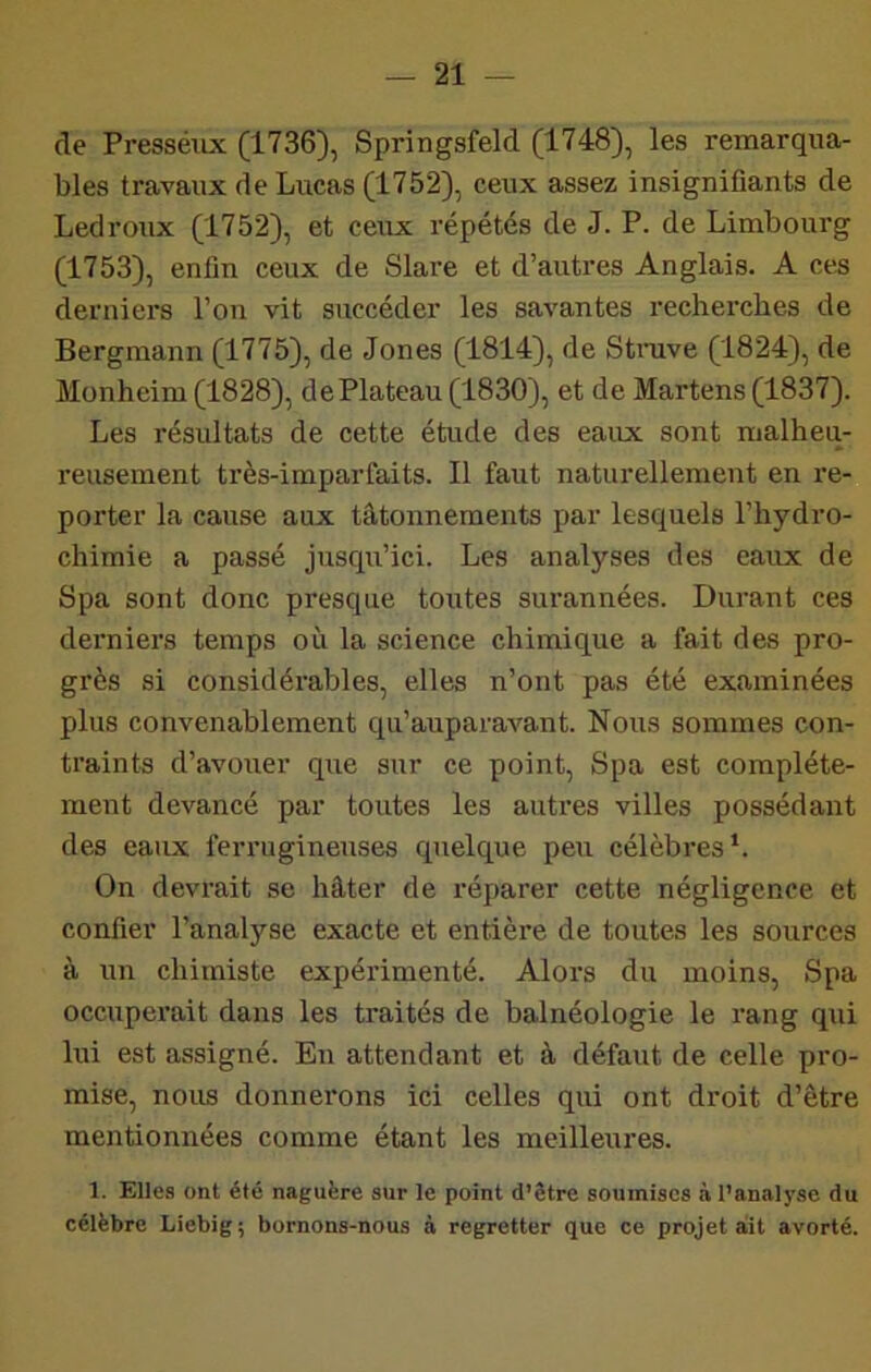 de Presséux (1736), Springsfeld (1748), les remarqua- bles travaux de Lucas (1752), ceux assez insignifiants de Ledroiix (1752), et ceux répétés de J. P. de Limbourg (1753), enfin ceux de Slare et d’autres Anglais. A ces derniers l’on vit siiccéder les savantes recherches de Bergmann (1775), de Jones (1814), de Stnive (1824), de Monheim (1828), de Plateau (1830), et de Martens (1837). Les résultats de cette étude des eaux sont malheu- reusement très-imparfaits. Il faut naturellement en re- porter la cause aux tâtonnements par lesquels l’hydro- chimie a passé juscpi’ici. Les analyses des eaux de Spa sont donc presque toutes surannées. Durant ces derniers temps où la science chimique a fait des pro- grès si considérables, elles n’ont pas été examinées plus convenablement qu’auparavant. Nous sommes con- traints d’avoiier que sur ce point, Spa est complète- ment devancé par toutes les autres villes possédant des eaux ferrugineuses quelque peu célèbres*. On devrait se hâter de réparer cette négligence et confier l’analyse exacte et entière de toutes les sources à un chimiste expéiûmenté. Alors du moins, Spa occuperait dans les traités de balnéologie le rang qui lui est assigné. En attendant et à défaut de celle pro- mise, nous donnerons ici celles qui ont droit d’être mentionnées comme étant les meilleures. 1. Elles ont été naguère sur le point d’être soumises à l’analyse du célèbre Liebig ; bornons-nous à regretter que ce projet aSt avorté.