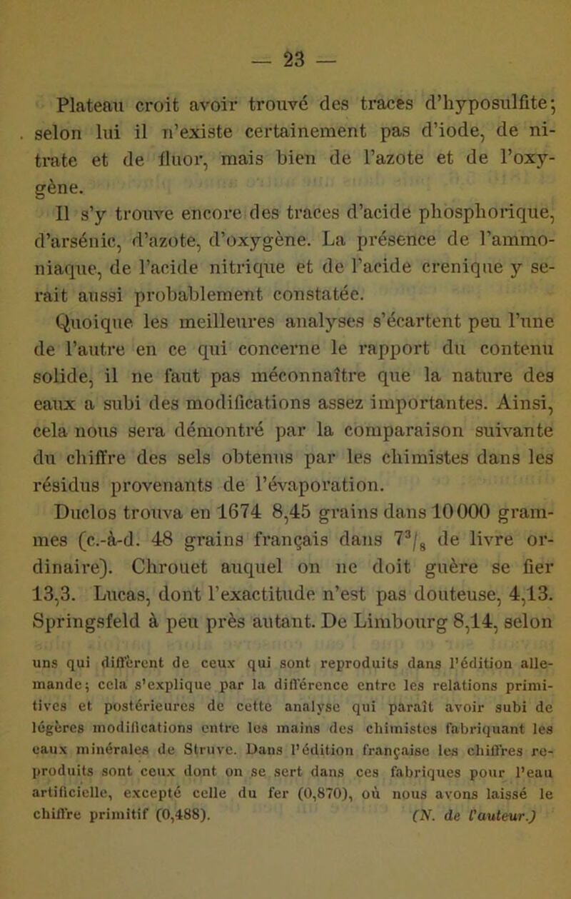 Plateau croit avoir trouvé des tracts d’hyposulüte; selon lui il n’existe certainement pas d’iode, de ni- trate et de tluor, mais bieii de l’azote et de l’oxy- gène. Il s’y trouve encore des traces d’acide phosphorique, d’arsénic, d’azote, d’oxygène. La présence de l’ammo- niaque, de l’acide nitrique et de l’acide creniqne y se- rait aussi probablement constatée. Quoique, les meilleures analyses s’écartent peu l’une de l’autre en ce qui concerne le rapport du contenu solide, il ne faut pas méconnaître que la nature des eaux a subi des modifications assez importantes. Ainsi, cela nous sera démontré par la comparaison suivante du chiffre des sels obtenus par les chimistes dans les résidus provenants de l’évaporation. Diiclos trouva en 1674 8,45 grains dans 10000 gram- mes (c.-à-d. 48 grains français dans 7^/, de livre or- dinaire). Chrouet auquel on ne doit guère se fier 13,3. Lucas, dont l’exactitude n’est pas douteuse, 4,13. Springsfeld à peu près autant. De Limbourg 8,14, selon uns qui diflerent de ceux qui sont reproduits dans l’édition alle- mande; cela s’explique par la diflerence entre les relations primi- tives et postérieures de cette analyse qui paraît avoir subi de légères modillcations entre les mains des chimistes fabriquant les eaux minérales de Struve. Dans l’édition françîvise les chiUres re- produits sont ceux dont on se sert dans ces fabriques pour l’eau artillciclle, excepté celle du fer (0,870), où nous avons laissé le chilVre primitif (0,488). (N. de l'auteur.)