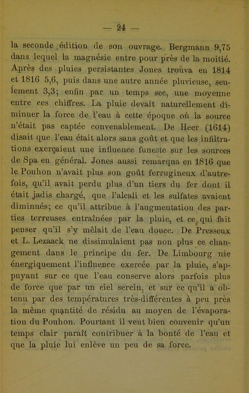 la seconde .édition de son ouvrage. Bergmann 9,75 dans lequel la magnésie entre pour près de la moitié. Après des pluies persistantes Jones trouva en 1814 et 1816 5,6, puis dans une autre année plimeuse, seu- lement 3,3; enfin par un temps sec, une moyenne entre ces chiffres. La pluie devait naturellement di- minuer la force de l’eau à cette époque où la source n’était pas captée convenablement. De Heer (1614) disait que l’eau était alors sans goût et que les infiltra- tions exerçaient une intlueiice funecte sur les sources de Spa en général. Jones aussi remarqua en 1816 que lePoulion n’avait plus son goût ferrugineux d’autre- fois, qu’il avait perdu plus d’un tiers du fer dont il était jadis chargé, que l’alcali et les sulfates avaient diminués; ce qu’il attribue à l’augmentation des par- ties terreuses entraînées par la pluie, et ce^ qui fait penser qu’il s’y mêlait de l’eau douce. De Presseux et L. Lezaack ne dissimulaient pas non plus ce chan- gement dans le principe du fer. De Limbourg nie énergiquement l’intluence exercée par la pluie, s’ap- puyant sur ce que l’eau conserve alors parfois plus de force que par un ciel serein, et sur ce qu’il a ob- tenu par des températures très-différentes à peu près la même quçmtité de résidu au moyen de l’évapora- tion du Pouhon. Pourtant il veut bien convenir qu’un temps clair paraît contribuer à la bonté de l’eau et que la pluie lui enlève un peu de sa force.