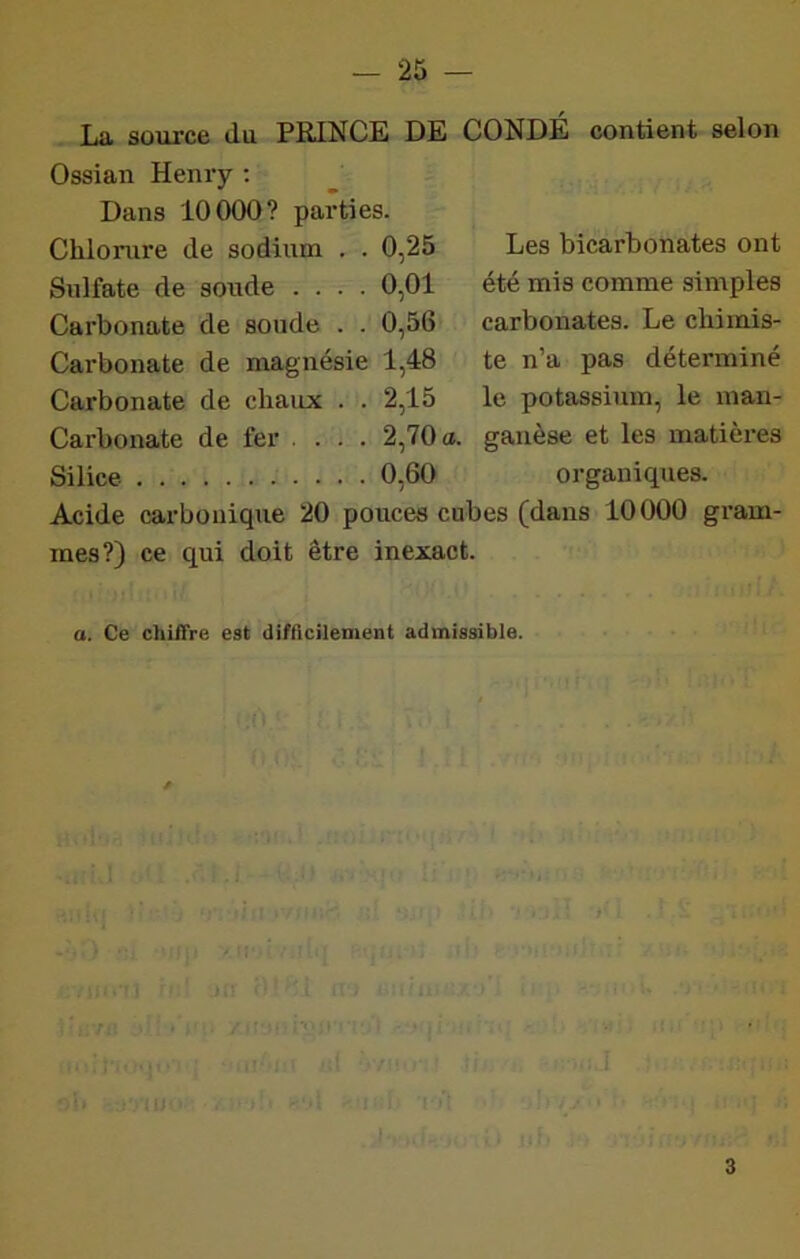 La source du PRINCE DE CONDÉ contient selon Ossian Henry ; Dans 10000? parties. Chlorure de sodium . . 0,25 Sulfate de soude .... 0,01 Carbonate de soude . . 0,56 Carbonate de magnésie 1,48 Carbonate de chaux . . 2,15 Carbonate de fer .... 2,70 <t. ganèse et les matières Silice 0,60 organiques. Acide carbonique 20 pouces cubes (dans 10000 gram- mes?) ce qui doit être inexact. Les bicarbonates ont été mis comme simples carbonates. Le chinais- te n’a pas déterminé le potassium, le inan- a. Ce chiffre est difficilement admissible. 3