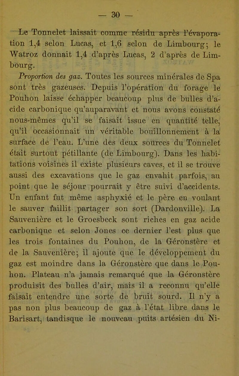 Le Tonnelet laissait comme résidu après l’évapora- tion 1,4 selon Lucas, et 1,6 selon de Limbourg; le Watroz donnait 1,4 d’après Lucas, 2 d’après de Lim- bourg. Proportion des gaz. Toutes les sources minérales de Spa sont très gazeuses. Depuis l’opération du forage le Pouhon laisse échapper beaucoup plus de bulles d’a- cide carbonique qu’auparavant et nous avons constaté nous-mêmes qu’il se faisait issue en quantité telle, qu’il occasionnait un véritable bouillonnement à la surface de l’eau. L’une des deux sources du Tonnelet était surtout pétillante (de Limbourg). Dans les habi- tations voisines il existe plusieurs caves, et il se trouve aussi des excavations que le gaz envahit parfois, au point que le séjour pourrait y être suivi d’accidents. Un enfant fut même asphyxié et le père en voulant le sauver faillit partager son sort (Dardonville). La Sauvenière et le Groesbeck sont riches en gaz acide carbonique et selon Jones ce dernier l’est plus que les trois fontaines du Pouhon, de la Géronstère et de la Sauvenière', il ajoute que le développement du gaz est moindre dans la Géronstère que dans le Pou- hon. Plateau n’a jamais remarqué que la Géronstère produisit des bulles d’air, mais il a reconnu qu’elle faisait entendre une sorte de bruit sourd. Il n’y a pas non plus beaucoup de gaz à l’état libre dans le Barisart, tandisque le nouveau puits artésien du Ni-