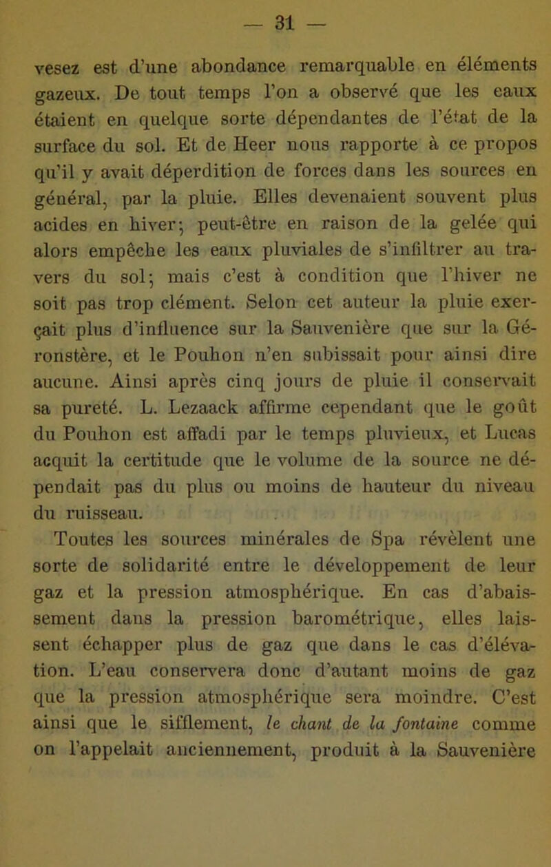 vesez est d’une abondance remarquable en éléments gazeux. De tout temps l’on a observé que les eaux étaient en quelque sorte dépendantes de l’état de la surface du sol. Et de Heer nous rapporte à ce propos qu’il y avait déperdition de forces dans les sources en général, par la pluie. Elles devenaient souvent plus acides en hiver-, peut-être en raison de la gelée qui alors empêche les eaux pluviales de s’infiltrer au tra- vers du sol 5 mais c’est à condition que l’hiver ne soit pas trop clément. Selon cet auteur la pluie exer- çait plus d’influence sur la Sanvenière que sur la Gé- ronstère, et le Pouhon n’en subissait pour ainsi dire aucune. Ainsi après cinq jours de pluie il consei-\-ait sa pureté. L. Lezaack affirme cependant que le goût du Pouhon est affadi par le temps pluvieux, et Lucas acqidt la certitude que le volume de la source ne dé- pendait pas du plus ou moins de hauteur du niveau du ruisseau. Toutes les sources minérales de Spa révèlent une sorte de solidarité entre le développement de leur gaz et la pression atmosphérique. En cas d’abais- sement dans la pression barométrique, elles lais- sent échapper plus de gaz que dans le cas d’éléva- tion. L’eau conservera donc d’autant moins de gaz que la pression atmosphérique sera moindre. C’est ainsi que le sifflement, h chant de la fontaine comme on l’appelait anciennement, produit à la Sauveuière