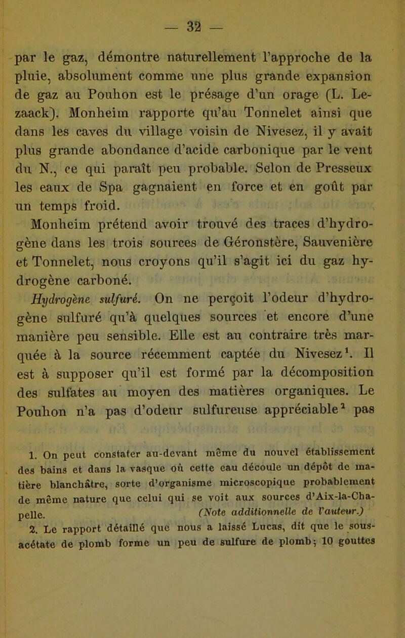 par le gaz, démontre naturellement l’approche de la pluie, absolument comme une plus grande expansion de gaz au Pouhon est le présage d’un orage (L. Le- zaack). Monheim rapporte qu’au Tonnelet ainsi que dans les caves du village voisin de Nivesez, il y avait plus grande abondance d’acide carbonique par le vent du N., ce qui paraît peu probable. Selon de Presseux les eaux de Spa gagnaient en force et en goût par un temps froid. Monheim prétend avoir trouvé des traces d’hydro- gène dans les trois sources de Géronstère, Sauvenière et Tonnelet, nous croyons qu’il s’agit ici du gaz hy- drogène carboné. Hydrogène sulfuré. On ne perçoit l’odeur d’hydro- gène sulfuré qu’à quelques sources et encore d’une manière peu sensible. Elle est au contraire très mar- quée à la source récemment captée du Nivesez‘. Il est à supposer qu’il est formé par la décomposition des sulfates au moyen des matières organiques. Le Pouhon n’a pas d’odeur sulfureuse appréciable^ pas 1. On peut constater au-devant même du nouvel établissement des bains et dans la vasque où cette eau découle un dépôt de ma- tière blanchâtre, sorte d’organisme microscopique probablement de même nature que celui qui se voit aux sources d’Aix-la-Cha- pgjle (Note additionnelle! de l’auteur.) 2. Le rapport détaillé que nous a laissé Lucas, dit que le sous- acétate de plomb forme un peu de sulfure de plomb; 10 gouttes