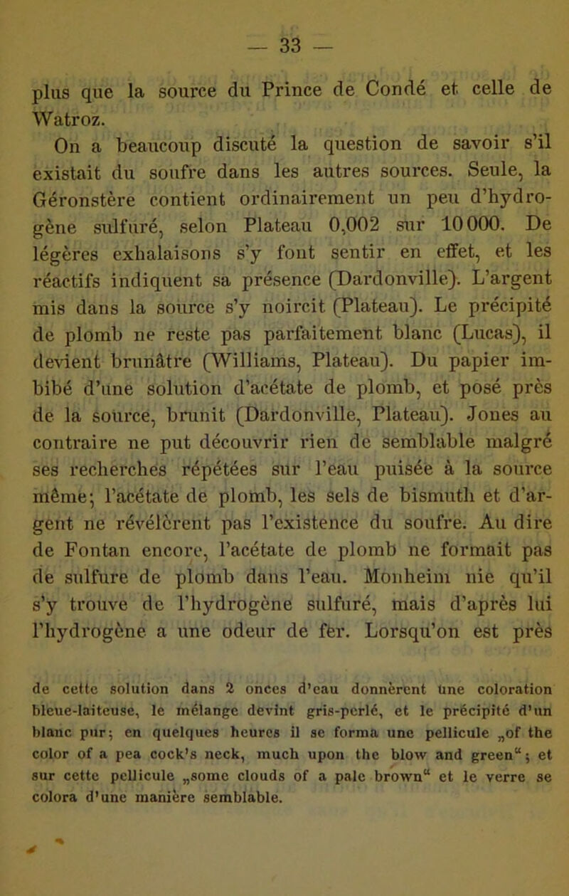 plus que la source du Prince de Coudé et celle de Watroz. On a beaucoup discuté la question de savoir s’il existait du soufre dans les autres sources. Seule, la Géronstère contient ordinairement un peu d’hydro- gène sulfuré, selon Plateau 0,002 sur 10 000, De légères exhalaisons s’y fout sentir en effet, et les réactifs indiquent sa présence (Dardonville). L’argent mis dans la source s’y noircit (Plateau). Le précipité de plomb ne reste pas parfaitement blanc (Lucas), il dcAuent brunâtre (Williams, Plateau). Du papier im- bibé d’une solution d’acétate de plomb, et posé près de la source, brunit (Dardonville, Plateau). Jones au contraire ne put découvrir lûen de semblable, malgré ses recherchés répétées sur l’eau puisée à la source même; l’acétate de plonab, les sels de bismuth et d’ar- gent ne révélèrent pas l’existence du soufre. Au dire de Fontan encore, l’acétate de plomb ne formait pas de sulfure de plomb dans l’eau. Monheim nie qu’il s’y trouve de l’hydrogène sulfuré, mais d’après lui l’hydrogène a une odeur de fèr. Lorsqu’on est près de cette solution dans 2 onces d’eau donnèrent Une eoloration bleue-laiteuse, le mélange devint gris-perlé, et le précipité d’un blanc pur; en quelques heures il se forma une pellicule „of the color of a pea cock’s neck, much upon the blow and green“ ; et sur cette pellicule „some clouds of a pale brown“ et le verre se colora d’une manière semblable.