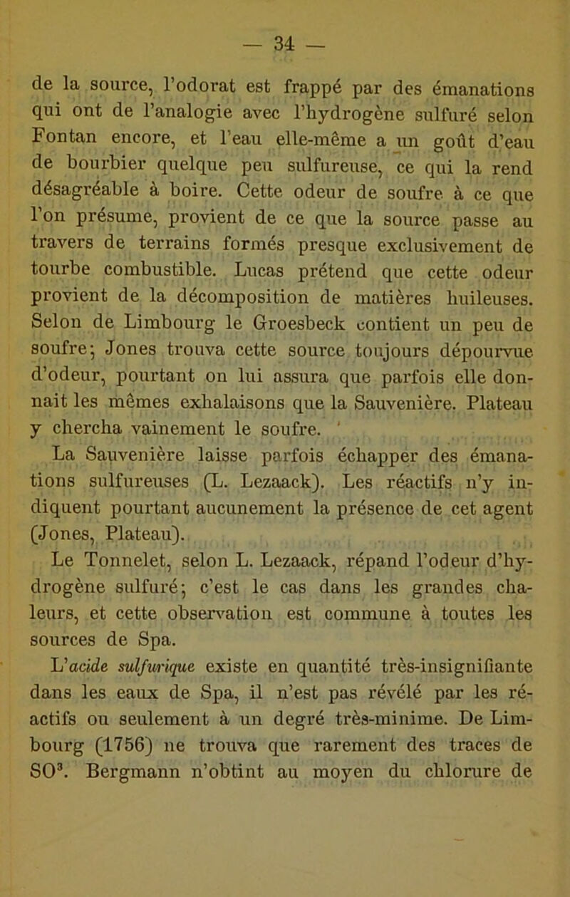 de la source, l’odorat est frappé par des émanations qui ont de l’analogie avec l’hydrogène sulfuré selon Fontan encore, et l’eau elle-même a un goût d’eau de bourbier quelque peu sulfureuse, ce qui la rend désagréable à boire. Cette odeur de soufre à ce que 1 on présume, provient de ce que la source passe au travers de terrains formés presque exclusivement de tourbe combustible. Lucas prétend que cette odeur provient de la décomposition de matières huileuses. Selon de Limbourg le Groesbeck contient un peu de soufre'. Jones trouva cette source toujours dépourvue d’odeur, pourtant on lui assura que parfois elle don- nait les mômes exhalaisons que la Sauvenière. Plateau y chercha vainement le soufre. ' La Sauvenière laisse parfois échapper des émana- tions sulfureuses (X. Lezaack). Les réactifs n’y in- diquent pourtant aucunement la présence de cet agent (Jones, Plateau). Le Tonnelet, selon L. Lezaack, répand l’odeur d’hy- drogène sulfuré; c’est le cas dans les grandes cha- leurs, et cette obsen^ation est commune à toutes les sources de Spa. L’acide sulfurique existe en quantité très-insignifiante dans les eaux de Spa, il n’est pas révélé par les ré- actifs ou seulement à un degré très-minime. De Lim- bourg (1756) ne trouva que rarement des traces de SO’. Bergmann n’obtint au moyen du chlorure de