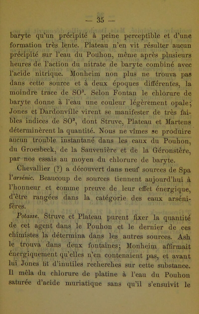 baryte qu’un précipité à peine perceptible et d’une formation très lente. Plateau n’en vit résulter aucun précipité sur l’eau du Poulion, même après plusieurs heures de l’action du nitrate de baryte combiné avec l’acide nitrique. Monheim non plus ne trouva pas dans cette source et à deux époques différentes, la moindre trace de SO^ Selon Fontan le chlorure de baryte donne à l’eau une couleur légèrement opale-, Jones et Dardonville virent se manifester de très fai- bles indices de SO®, dont Struve, Plateau et Martens déterminèrent la quantité. Nous ne vîmes se produire aucun trouble instantané dans les eaux du Pouhon, du Groesbeck, de la Sauvenière et de la Géronstère, par nos essais au moyen du clilorure de baryte. Chevallier (?) a découvert dans neivf sources de Spa l’arsénic. Beaucoup de sources tiennent aujourd’hui à l’honneur et comme preuve de leur effet énergique, d’être rangées dans la catégorie des eaux arséni- fèr^. Potasse. Struve et Plateau purent fixer la quantité de cet agent dans le Pouhon et le deniier de ces chimistes la détermina dans les autres sources. Ash le trouva dans deux fontaines; Monheim affirmait énergiquement qu’elles n’en contenaient pas, et avant lui Jones lit d’inutiles recherches sur cette substance. Il mêla du chlorure de platine à l’eau du Pouhon saturée d’acide muriatique sans qu’il s’ensuivit le