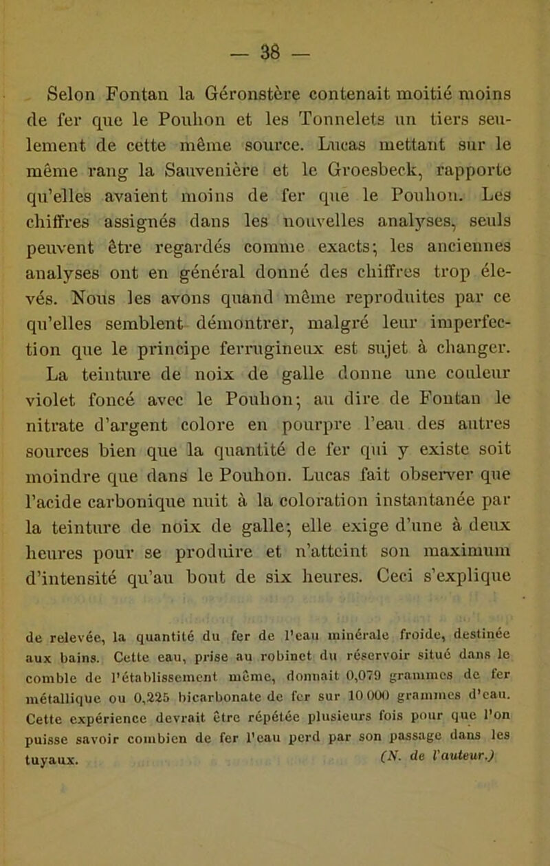 Selon Fontan la Géronstère contenait naoitié moins de fer que le Pouhon et les Tonnelets un tiers seu- lement de cette même source. Lucas mettant sur le même rang la Sauvenière et le Groesbeck, rapporte qu’elles avaient moins de fer que le Pouhon. Les chiffres assignés dans les nouvelles analyses, seuls peuvent être regardés comme exacts; les anciennes analyses ont en général donné des chiffres trop éle- vés. Nous les avons quand môme reproduites par ce qu’elles semblent démontrer, malgré leur imperfec- tion que le principe ferrugineux est sujet à changer. La teinture de noix de galle donne une couleur violet foncé avec le Pouhon; au dire de B’outau le nitrate d’argent colore en pourpre l’eau des autres sources bien que la quantité de fer qui y existe soit moindre que dans le Pouhon. Lucas fait observer que l’acide carbonique nuit à la coloration instantanée par la teinture de noix de galle; elle exige d’une à deux heures pour se produire et n’atteint son maximum d’intensité qu’au bout de six heures. Ceci s’explique de relevée, la quantité du fer de l’eau minérale froide, destinée aux bains. Cette eau, prise au robinet du réservoir situé dans le comble de l’établissement même, donnait 0,079 grammes de fer métallique ou 0,225 bicarbonate de fer sur 10 000 grammes d’eau. Cette expérience devrait être répétée plusieurs fois pour que l’on puisse savoir combien de fer l’eau ijerd par son passage dans les tuyaux. l'auteur.)