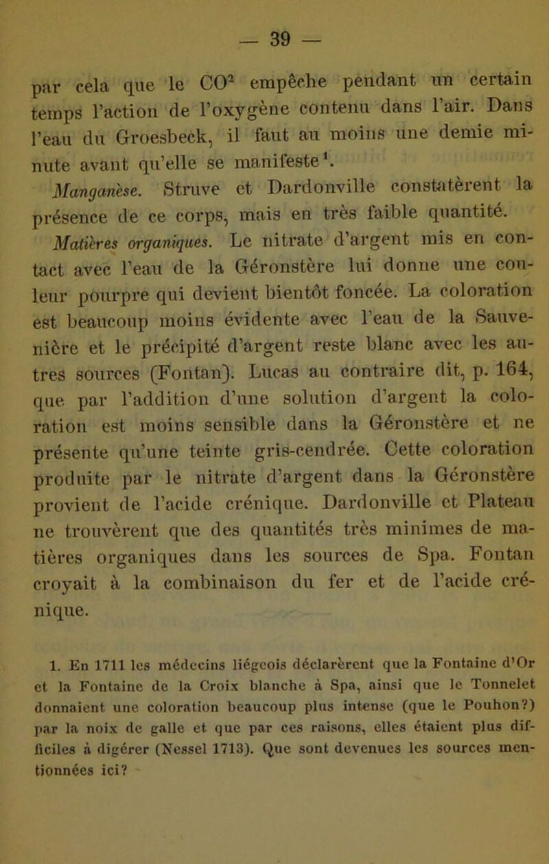 par cela que le CO^ empêche pendant un certain temps l’action de l’oxygène contenu dans l’air. Dans l’eau du Groesbeck, il faut au moins une demie mi- nute avant qu’elle se manifeste'. Manganèse. Struve et Dardonville constatèrent la présence de ce corps, mais en très faible quantité. Matières organiques. Le nitrate d’argent mis en con- tact avec l’eau de la Géronstere lui donne une cou- leur poiirpre qui devient bientôt foncée. La coloration est beaucoup moins évidente avec l’eau de la Sauve- nière et le précipité d’argent reste blanc avec les au- tres sources (Fontan). Lucas au contraire dit, p. 164, que par l’addition d’une solution d’argent la colo- ration est moins sensible dans la Géronstère et ne présente qu’une teinte gris-cendrée. Cette coloration produite par le nitrate d’argent dans la Géronstère provient de l’acide crénique. Dai-donville et Plateau ne trouvèrent que des quantités très minimes de ma- tières organiques dans les sources de Spa. Fontan croyait à la combinaison du fer et de l’acide cré- nique. 1. En 1711 les médecins liégeois déclarèrent que la Fontaine d’Or et la Fontaine do la Croi.x blanche à Spa, ainsi que le Tonnelet donnaient une coloration beaucoup plus intense (que le Pouhon?) par la noix de galle et que par ces raisons, elles étaient plus dif- ilciles à digérer (Nessel 1713). Que sont devenues les sources men- tionnées ici?