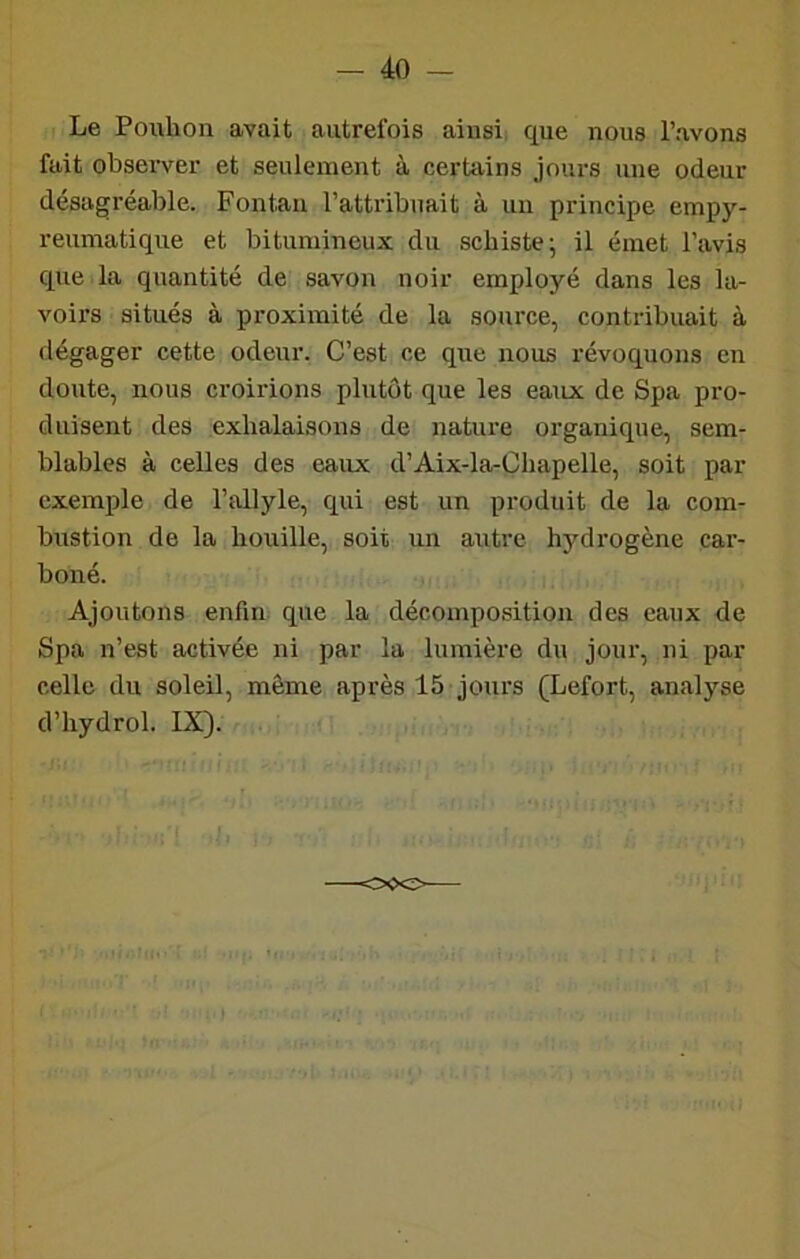Le Pouhon avait autrefois ainsi, que nous l’avons fait observer et seulement à certains jours une odeur désagréable. Fontaii l’attribuait à un principe empy- reumatique et bitumineux du schiste-, il émet l’avis que la quantité de savon noir employé dans les la- voirs situés à proximité de la source, contribuait à dégager cette odeur. C’est ce que nous révoquons en doute, nous croirions plutôt que les eaux de Spa pro- duisent des exhalaisons de nature organique, sem- blables à celles des eaux d’Aix-la-Chapelle, soit par exemple de l’allyle, qui est un produit de la com- bustion de la houille, soit un autre hydi'ogène car- boné. Ajoutons enfin que la décomposition des eaux de Spa n’est activée ni par la lumière du jour, ni par celle du soleil, même après 15 jours (Lefort, analyse d’hydrol. IX>