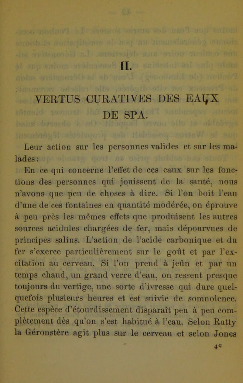 IL VERTUS CURATIVES DES EAT^X DE SPA. Leur action sni’ les personnes valides et sur les ma- lades: En ce qui concerne l’effet de ces eaux sur les fonc- tions des personnes qui jouissent de la santé, nous n’avons que peu de choses à dire. Si l’on boit l’eau d’une de ces fontaines en quantité modérée, on éprouve à peu près les mêmes effets que produisent les autres sources acidulés chargées de fer, mais dépourvues de principes salins. L’action de l’acide carbonique et du fer s’exerce particulièrement sur le goût et par l’ex- citation au cerveau. Si l’on prend à jeûn et par un temps chaud, un grand verre d’eau, on ressent presque toujours du vertige, une sorte d’ivresse qui dure quel- quefois plusieurs heures et est suivie de somnolence. Cette espèce d’étourdissement disparaît peu à peu com- plètement dès qu’on s’est habitué à l’eau. Selon Rutty la Géroustère agit plus sur le ceiTeau et selon Jones 4»