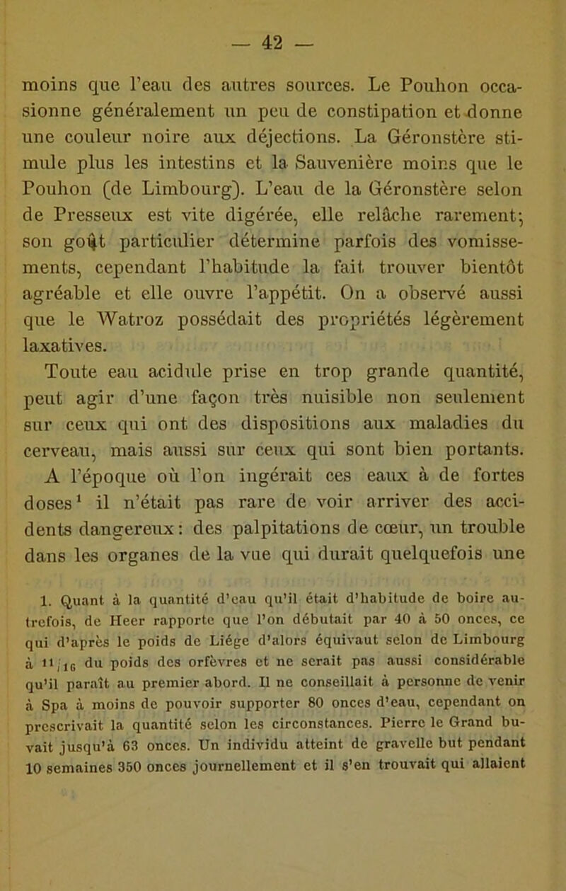 moins que l’eau des autres sources. Le Pouhon occa- sionne généralement un pende constipation et donne une couleur noire aux déjections. La Géronstcre sti- mule plus les intestins et la Sauvenière moins que le Pouhon (de Lirabourg). L’eau de la Géronstère selon de Presseux est vite digérée, elle relâche rarement; son go^t particulier détermine parfois des vomisse- ments, cependant l’habitude la fait trouver bientôt agréable et elle ouvre l’appétit. On a observé aussi que le Watroz possédait des propriétés légèrement laxatives. Toute eau acidulé prise en trop grande quantité, peut agir d’une façon très nuisible non seulement sur ceux qui ont des dispositions aux maladies du cerveau, mais aussi sur ceux qui sont bien portants. A l’époque où l’on ingérait ces eaux à de fortes doses* il n’était pas rare de voir arriver des acci- dents dangereux: des palpitations de cœur, un trouble dans les organes de la vue qui durait quelquefois une 1. Quant à la quantité d'eau qu’il était d’habitude de boire au- trefois, de Heer rapporte que l’on débutait par 40 à 50 onces, ce qui d’après le poids de Liège d’alors équivaut selon de Lirabourg à iq ,5 du poids dos orfèvres et ne serait pas aussi considérable qu’il paraît au premier abord. Il ne conseillait à personne de venir à Spa à moins de pouvoir supporter 80 onces d’eau, cependant on prescrivait la quantité selon les circonstances. Pierre le Grand bu- vait jusqu’à 63 onces. Un individu atteint de gravelle but pendant 10 semaines 350 onces journellement et il s’en trouvait qui allaient