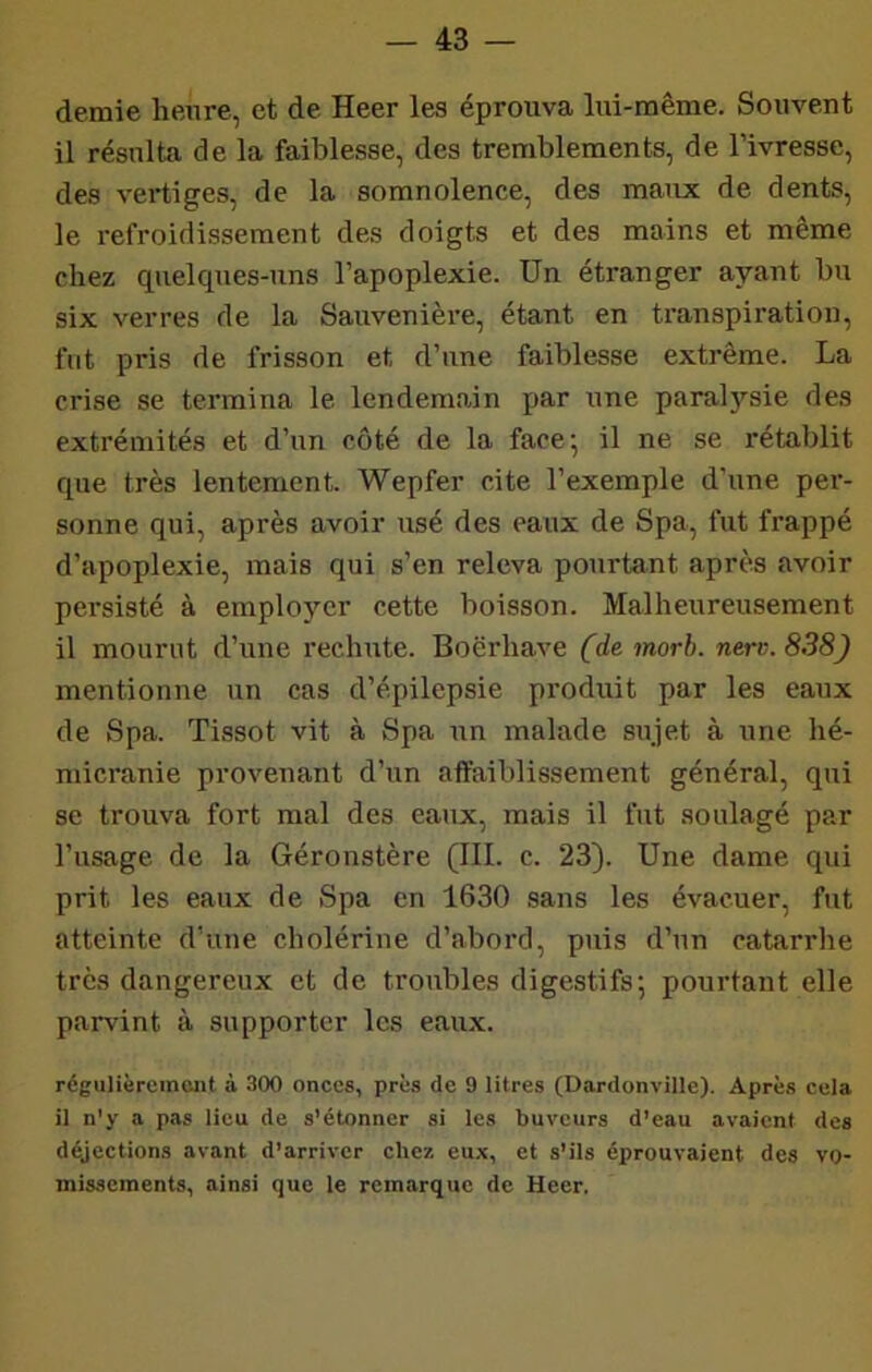 demie heure, et de Heer les éproiiva lui-même. Souvent il résulta de la faiblesse, des tremblements, de l’ivresse, des vertiges, de la somnolence, des maux de dents, le refroidissement des doigts et des mains et même chez quelques-uns l’apoplexie. Un étranger ayant bu six verres de la Sauvenièi'e, étant en transpiration, fut pris de frisson et d’une faiblesse extrême. La crise se termina le lendemain par une paral}''sie des extrémités et d’un côté de la face’, il ne se rétablit que très lentement. ’Wepfer cite l’exemple d’une per- sonne qui, après avoir usé des eaux de Spa, fut frappé d’apoplexie, mais qui s’en releva pourtant après avoir persisté à employer cette boisson. Malheureusement il mourut d’une rechute. Boërhave (de morb. nerv.838) mentionne un cas d’épilepsie produit par les eaux de Spa. Tissot vit à Spa un malade sujet à une hé- micranie provenant d’un affaiblissement général, qui se trouva fort mal des eaux, mais il fut soulagé par l’usage de la Géronstère (III. c. 23). Une dame qui prit les eaux de Spa en 1630 sans les évacuer, fut atteinte d’une cholérine d’abord, puis d’un catarrhe très dangereux et de troubles digestifs; pourtant elle parvint à supporter les eaux. régulièremont à .SOO onces, près de 9 litres (Dardonville). Après cela il n'y a pas lieu de s'étonner si les buveurs d’eau avaient des déjections avant d’arriver chez eux, et s’ils éprouvaient des vo- missements, ainsi que le remarque de Heer,