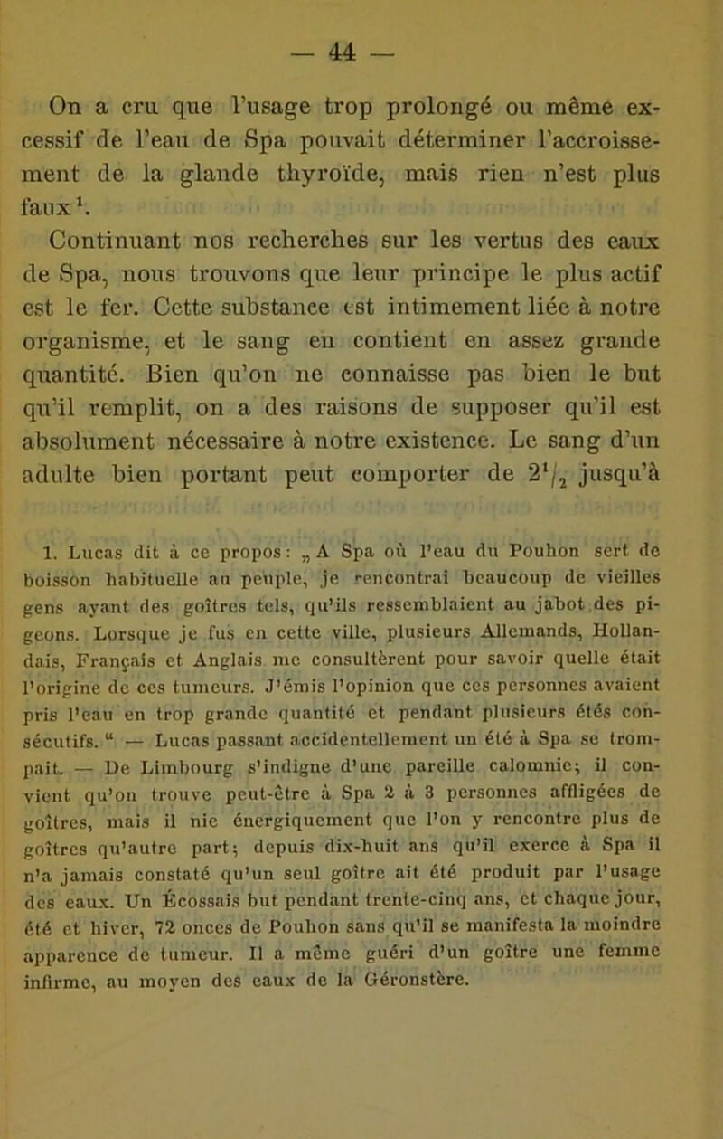 On a cru que l’usage trop prolongé ou même ex- cessif de l’eau de Spa pouvait déterminer l’accroisse- ment de la glande thyroïde, mais rien n’est plus faux *. Continuant nos recherches sur les vertus des eaux de Spa, nous trouvons que leur principe le plus actif est le fer. Cette substance est intimement liée à notre organisme, et le sang en contient en assez grande quantité. Bien qu’on ne connaisse pas bien le but qu’il remplit, on a des raisons de supposer qu’il est absolument nécessaire à notre existence. Le sang d’un adulte bien portant peut comporter de 2‘/j jusqu’à 1. Lucas dit à ce propos : „ A Spa où l’eau du Pouhon sert de boisson habituelle au peuple, Je rencontrai beaucoup de vieilles gens ayant des goitres tels, qu’ils ressemblaient au jabot des pi- geons. Lorsque je fus en cette ville, plusieurs Allemands, Hollan- dais, Français et Anglais me consultèrent pour savoir quelle était l’origine de ces tumeurs. J’émis l’opinion que ces personnes avaient pris l’eau en trop grande quantité et pendant plusieurs étés con- sécutifs. “ — Lucas passant accidentellement un été à Spa se trom- pait. — Ue Limbourg s’indigne d’une pareille calomnie; il con- vient qu’on trouve peut-être à Spa 2 à 3 personnes affligées de goitres, mais il nie énergiquement que l’on y rencontre plus de goitres qu’autre part; depuis di.'C-huit ans qu’il exerce à Spa il n’a jamais constaté qu’un seul goitre ait été produit par l’usage des eau.x. Un Écossais but pendant trente-cinq ans, et chaque jour, été et hiver, 72 onces do Pouhon sans qu’il se manifesta la moindre apparence de tumeur. Il a même guéri d’un goitre une femme infirme, au moyen des eaux do la Géronstère.