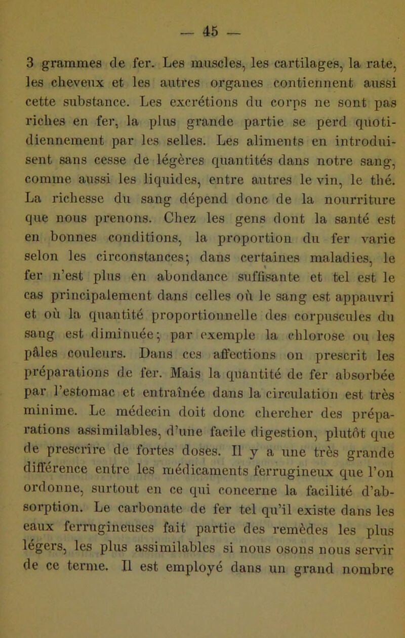 3 grammes de fer. Les muscles, les cartilages, la rate, les cheveux et les autres organes contiennent aussi cette substance. Les excrétions du corps ne sont pas riches en fer, la plus grande partie se perd quoti- diennement par les selles. Les aliments en introdui- sent sans cesse de légères quantités dans notre sang, comme aussi les liquides, entre autres le vin, le thé. La richesse du sang dépend donc de la nourriture que nous prenons. Chez les gens dont la santé est en bonnes conditions, la proportion du fer varie selon les circonstances-, dans certaines maladie:?, le fer n’est plus en abondance suffisante et tel est le cas principalement dans celles où le sang est appauvri et où la quantité proportionnelle des corpuscules du sang est diminuée- par e.xemple la chlorose ou les pâles couleurs. Dans ces affections on prescrit les préparations de fer. Mais la quantité de fer absorbée par l’estomac et entraînée dans la circulation est très minime. Le médecin doit donc chercher des prépa- rations assimilables, d’une facile digestion, plutôt que de prescrire de fortes doses. Il y a une très grande différence entre les médicaments ferrugineux que l’on ordonne, surtout en ce qui concerne la facilité d’ab- sorption. Le carbonate de fer tel qu’il existe dans les eaux ferrugineuses fait partie des remèdes les plus légers, les plus assimilables si nous osons nous servir de ce terme. Il est employé dans un grand nombre