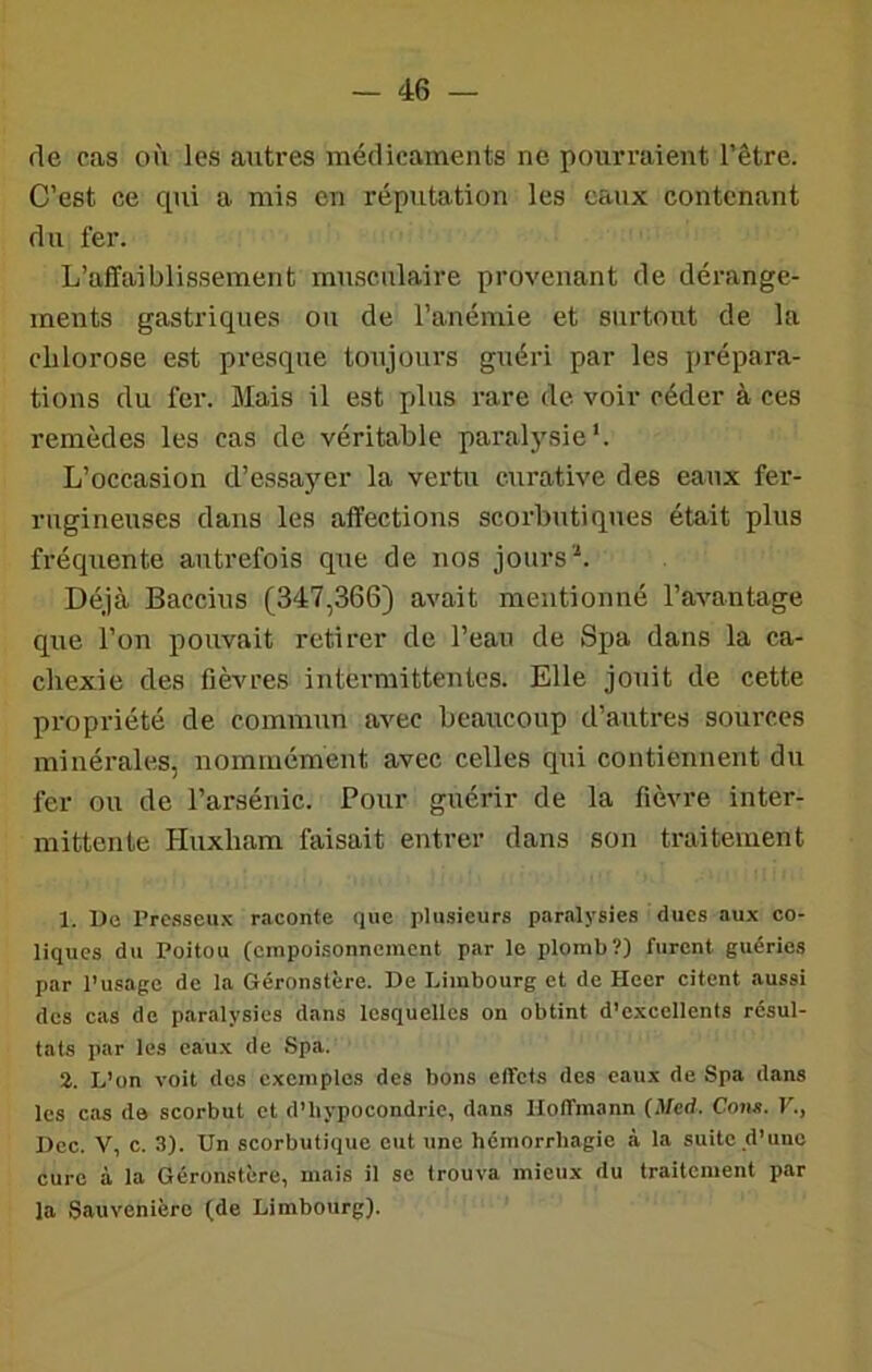 de cas où les autres médicaments ne pourraient l’être. C’est ce qui a mis en réputation les eaux contenant du fer. L’affaiblissement musculaire provenant de dérange- ments gastriques ou de l’anémie et surtout de la chlorose est presque toujours guéri par les prépara- tions du fer. Mais il est plus rare de voir céder à ces remèdes les cas de véritable paralysie'. L’occasion d’essayer la vertu curative des eaux fer- rugineuses dans les affections scorbutiques était plus fréquente autrefois que de nos jours Déjà Baccius (347,366) avait mentionné l’avantage que l’on pouvait retirer de l’eau de Spa dans la ca- chexie des fièvres intermittentes. Elle jouit de cette propriété de commun avec beaucoup d’autres sources minérales, nommément avec celles qui contiennent du fer ou de l’arsénic. Pour guérir de la fièvre inter- mittente Huxham faisait entrer dans son traitement 1. Ue Prc.sseii.\ raconte que plusieurs paralysies dues aux co- liques du Poitou (empoisonnement par le plomb?) furent guéries par l’usage de la Géroustère. De Limbourg et de Heer citent aussi dos cas de paralysies dans lesquelles on obtint d’excellents résul- tats par les eaux de Spa. 2. L’on voit des exemples des bons effets des eaux de Spa dans les cas de scorbut et d’hypocondrie, dans Hoffmann (Med. Cons. V., Dec. V, c. 3). Un scorbutique eut une hémorrhagie à la suite d’une cure à la Géronstère, mais il se trouva mieux du traitement par la Sauvenière (de Limbourg).