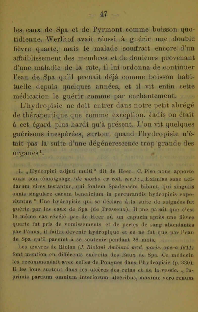 les eaux de Spa et de Pyrmont comme boisson quo- tidienne. Werlhof avait réussi à guérir une double lièvre quarte, mais le malade souûrait encore d’un alïiiiblissement des membres et de douleurs provenant d’une maladie de la rate, il lui ordonna de continuer l’eau de Spa qu’il prenait déjà comme boisson habi- tuelle depuis quelques années, et il vit enfin cette médication le guérir comme par enchantement. L’hydropisie ne doit entrer dans notre petit abrégé de thérapeutique que comme exception. Jadis on était à cet égard plus hardi qu’à présent. L’on vit quelques guérisons inespérées, surtout quand l’hydropisie n’é- tait pas la suite d’une dégénérescence trop grande des organes*. 1. „ Hych'upici adjiiU multi“ dit de Heer. O. Piso nous apporte aussi son témoignage (du morbo ex coU. scr.) : „ E.ximias .saiie aci- danim vires teslantur, qui fontein Spadensem bibuiit, qui singulis annis .singulare caruiu beneficiuiii in percurandis hydropicis expe- riuntur. “ Une hydropisie qui se déclara à la suite de saignées fut guérie par les eaux de Spa (de Prcsseux). li me paraît que c’est le même cas révélé par de Heer où un capucin après une lièvre quarte fut pris de vomissements et de perles de sang abondantes par l'anus, il faillit devenir hydropique et ce ne fut que par l’eau de Spa qu’il parvint à se soutenir pendant 28 mois. Les icuvres de Riolan (J. Hiolani Aiiihiani ined. parix. opéra 1611) font mention en dill'érents endroits des Eaux de Spa. Ce médecin les recommandait avec colles de Fougues dans l’hydropisie (p. 330). Il les loue surtout dans les ulcères des reins et de la vessie. , lu- primis partiiim omnium inleriorum ulceribus, m.a.xime vero renum