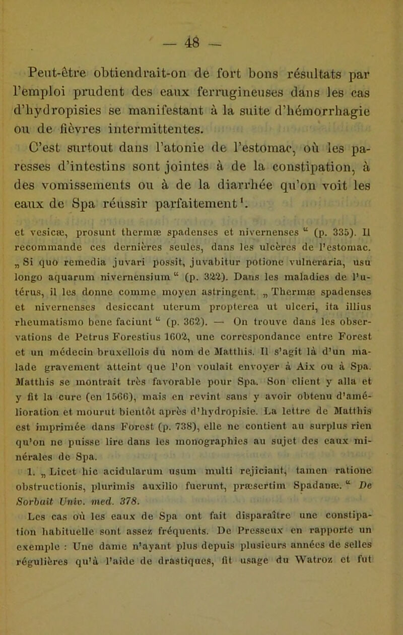 Peut-être obtiendrait-on de fort bons résnltats par l’emploi prudent des eaux ferrugineuses dans les cas d’bydropisies se manifestant à la suite d’hémorrhagie ou de fièvres intermittentes. C’est surtout dans l’atonie de l’estomac, où les pa- resses d’intestins sont jointes à de la constipation, à des vomissements ou à de la diarrhée qu’on voit les eaux de Spa réussir parfaitement'. et vesicœ, prosunt thermœ spadenses et nivernenses “ (p. 335). 11 recommande ces dernières seules, dans les ulcères de l’estomac. „ Si quo remedia juvari possit, juvabitur potione vulneraria, usu longo aquarum nivernensium “ (p. 322). Dans les maladies de l’u- térus, il les donne comme moyen astringent. „ Thermie spadenses et nivernenses desiccant uterum propterea ut ulceri, ita illius rlieumatismo bene faciunt “ (p. 3G2). — On trouve dans les obser- vations de Petrus Forestius 1G02, une correspondance entre Forest et un médecin bru.xellois du nom de Matthis. Il s’agit là d’un ma- lade gravement atteint que l’on voulait envoyer à Aix ou à Spa. Matthis se monti-ait très favorable pour Spa. Son client y alla et y fit la cure (en 15GG), mais en revint sans y avoir obtenu d’amé- lioration et mourut bientôt après d’hydropisie. La lettre de Matthis est imprimée dans Forest (p. 738), elle ne contient au surplus rien qu’on ne puisse lire dans les monographies au sujet des eau.x mi- nérales de Spa. 1. „ Licet hic acidularum usum multi rejiciant, tamen ratione obstructionis, plurimis auxilio fuerunt, prœsertim Spadanœ. “ De Sorbuit Unie. med. 378. Les cas où les eaux de Spa ont fait disparaître une constipa- tion habituelle sont assez fréquents. De Presseu.x en rapporte un exemple : Une dame n’ayant plus depuis plusieurs années de selles régulières qu’à l’aide de drastiques, fit usage du Watroz et fut
