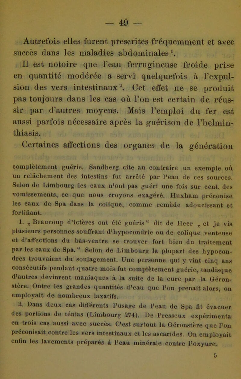 - 4Ô - Autrefois elles furent prescrites fréquemment et avec succès dans les maladies abdominales *. Il est notoire que l’eau ferrugineuse froide pidse en quantité modérée a servi quelquefois à l’expul- sion des vers intestinaux^. Cet effet ne se produit pas toujours dans les cas où l’on est certain de réus- sir par d’autres moyens. Mais l’emploi du fer est aussi pai-fois nécessaire après la guéiûson de l’helmin- thiasis. Certaines affections des organes de la génération complctement guérie. Sandberg cite au contraire un exemple où un relâchement dos intestins fut arrêté par l’eau de ces sources. Selon de Limbourg les eaux n’ont pas guéri une foi.s sur cent, des vomissements, ce que nous croyons exagéré. Huxham préconise les eaux de Spa dans la colique, comme remède adoucissant et fortifiant. 1. „ Beaucoup d’ictères ont été guéris “ dit de Heer „ et je vis plusieurs personnes soutirant d’hj-pocondrie ou de colique venteuse et d’affections du bas-ventre se trouver fort bien du traitement par les eaux de Spa.*’ Selon de Limbourg la plupart des bvpocon- dres trouvaient du soulagement. Une personne qui y vint cinq ans consécutifs pendant quatre mois fut comidètemcnt guérie, tandisque d’autres devinrent maniaques à la suite de la cure par la Géron- stère. Outre les grandes quantités d’eau que l’on prenait alors, on employait do nombreux laxatifs. 2. Uans deux cas difl’éronts l’usage de l’eau de Spa fit évacuer des portions de ténias (Limbourg 274). De Presseux expérintcnta en trois cas aussi avec succès. C’est surtout la Géronstère que l’on préconisait contre les vers intestinaux et les ascarides. On employait enfin les lavements préparés à l'eau minérale contre l’oxyure. 5