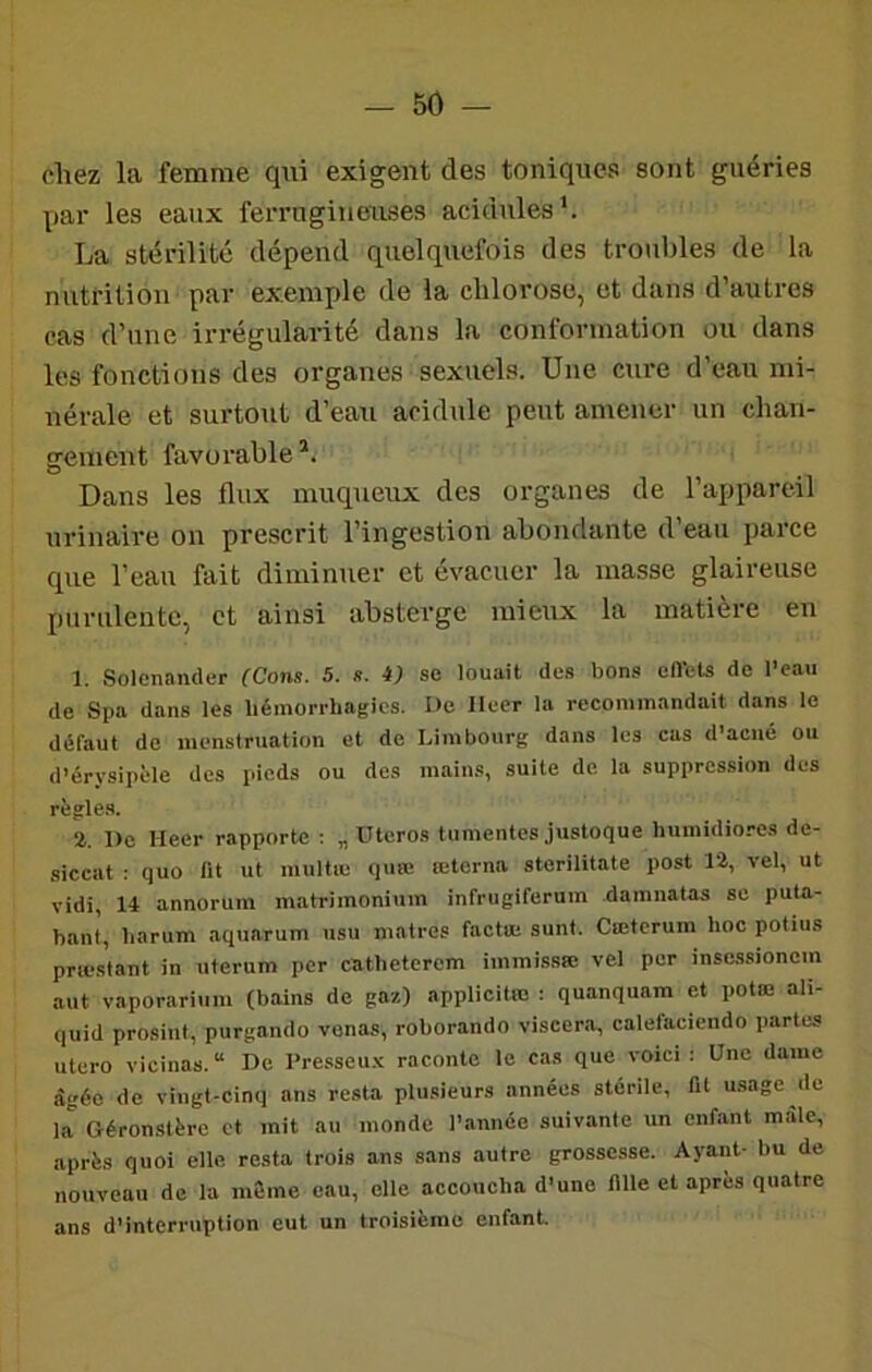 chez la femme qui exigent des toniques sont guéries par les eaux ferrugineuses acidulés*. La stérilité dépend quelquefois des troubles de la nutrition par exemple de la chlorose, et dans d’autres cas d’une irrégularité dans la conformation ou dans les fonctions des organes sexuels. Une cure d’eau mi- nérale et surtout d’eau acidulé peut amener un chan- gement favorable*. Dans les flux muqueux des organes de l’appareil urinaire on prescrit l’ingestion abondante d’eau parce que l’eau fait diminuer et évacuer la masse glaireuse purulente, et ainsi absterge mieux la matière en 1. Solenander {Cons. 5. s. i) se louait des bons eft’ets de l’eau de Spa dans les liémori-bagics. Uc Ileer la recommandait dans le défaut de menstruation et de Limbourg dans les cas d’acné ou d’érysipèle des pieds ou des mains, suite de la suppression des rîîglea. %. Dû Heer rapporte : „ Uteros tiinientes justoque liuinidiores de- siccat ; quo lit ut multæ quœ œterna sterilitate post 12, vel, ut vidi, 14 annoruin matrimonium infrugiferum damnatas se puta- hant, barum aquarum usu matres factœ sunt. Cœtcrum hoc potius præstant in uterum per catbeterem immissœ vel per insessionem aut vaporari\ini (bains de gaz) .applicitio ; quanquam et potœ ali- quid prosint, purgando vonas, roborando viscera, calefaciendo partes utero vicinas.“ De Presseux raconte le cas que voici; Une dame âgée de vingt-cinq ans resta plusieurs années stérile, fit usage de la Géronstère et mit au monde l’année suivante un enfant mâle, après quoi elle resta trois ans sans autre grossesse. Aj-aiit- bu do nouveau de la même eau, elle accoucha d’une 1111e et après quatre ans d’interruption eut un troisième enfant.