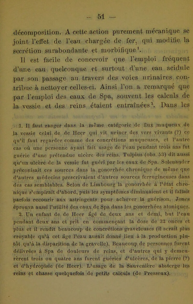 décomposition. A cette action purement mécanique se Joint l’effet de l’eau chargée de fer, qui modifie la secrétion sm'abondante et morbifique b Il est facile de concevoir que l’emploi fréquent d’une eau quelconque et surtout d’une eau acidulé par son passage au travers des voies urinaires con- tribue à nettoyer celles-ci. Ainsi l’on a remarqué que par l’emploi des eaux de Spa, souvent les calculs de la vessie et des reins étaient entraînées^. Dans les 1. Il faut ranger dnn.s la même catégorie de Hiuic muqueux de la ves.sie celui de de Hecr qui vit uriner des vers vivants (?) ce qu’il faut regarder comme des concrétions muqueuses, et l’autre cas où une pcr.sonnc ayant fait insage de l’eau pendant trois ans fut guérie d’une prétendue ulcère des reins. Tulpius (obs. 53) dit aussi qu’un ulcère de la vessie fut guéri par les eaux de .Spa. Solcnander préconisait ces sources dans la gonorrhée chronique de même que d’autres médecins prescrivaient d’autres sources ferrugineuses dans des cas semblables. Selon de Limbourg la gonorrhée à l’état chro- nique s’empirait d’abord, puis les symptômes diminuaient et il fallait parfois recourir aux lustringents pour achever la guérison. Jones éprouva aussi l’utilité des eaux de Spa dans les gonorrhées atoniques. 2. Un enfant de de Heer âgé de deux ans et demi, but l’eau pendant deux ans et prit en commençant la dose de 32 onces et plus et il rendit beaucoup de concrétions graveleuses (il serait plus croyatile qu’à cet âge l’eau aurait donné lieu à la production plu- tôt qu’à la disparition de la gravellc). Beaucoup de personnes furent délivrées à Spa de douleurs de reins, et d’autres qui y demeu- rèrent trois ou quatre ans furent guéries d’ulcères, de la pierre (?) et d’hydropisie (de Heer). L’usage de la Sauvenière absterge les reins et chasse quelquefois de petits calculs (de Presseux).