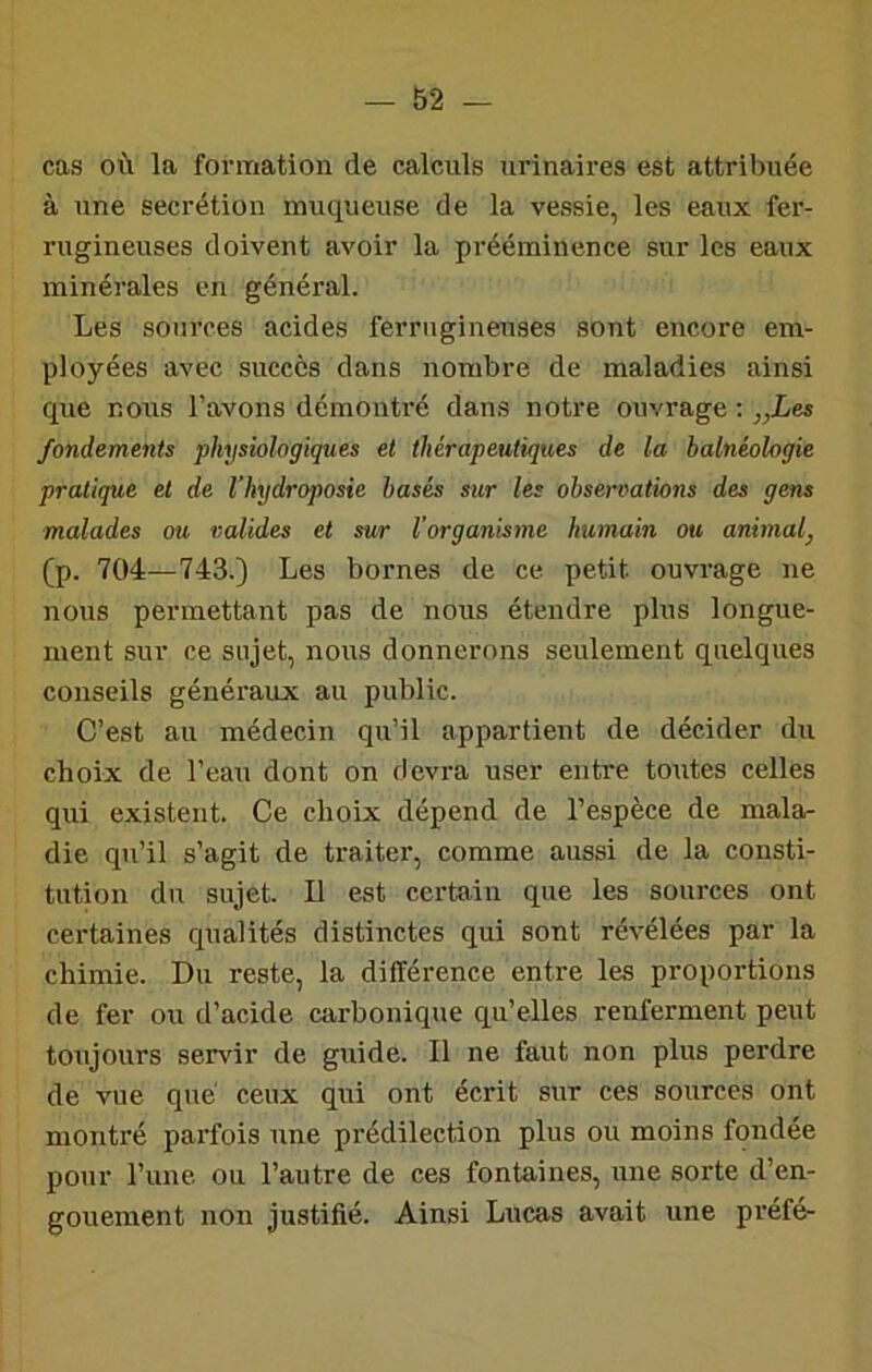 cas où la formation de calculs urinaires est attribuée à une secrétion muqueuse de la vessie, les eaux fer- rugineuses doivent avoir la prééminence sur les eaux minérales en général. Les sources acides ferrugineuses sont encore em- ployées avec succès dans nombre de maladies ainsi que nous l’avons démontré dans notre ouvrage ; „Les fondements physiologiques et thérapeutiques de la halnéologie pratique et de Vhydroposie basés sur les observations des gens malades ou valides et sur Vorganisme humain ou animal^ (p. 704—743.) Les bornes de ce petit ouvrage ne nous permettant pas de nous étendre plus longue- ment sur ce sujet, nous donnerons seulement quelques conseils généraux au public. C’est au médecin qu’il appartient de décider du choix de l’eau dont on devra user entre toutes celles qui existent. Ce choix dépend de l’espèce de mala- die qu’il s’agit de traiter, comme aussi de la consti- tution du sujet. Il est certain que les sources ont certaines qualités distinctes qui sont révélées par la chimie. Du reste, la différence entre les proportions de fer ou d’acide carbonique qu’elles renferment peut toujours sendr de guide. Il ne faut non plus perdre de vue que' ceux qui ont écrit sur ces sources ont montré parfois une prédilection plus ou moins fondée pour l’une ou l’autre de ces fontaines, une sorte d’en- gouement non justifié. Ainsi Lucas avait une préfé-
