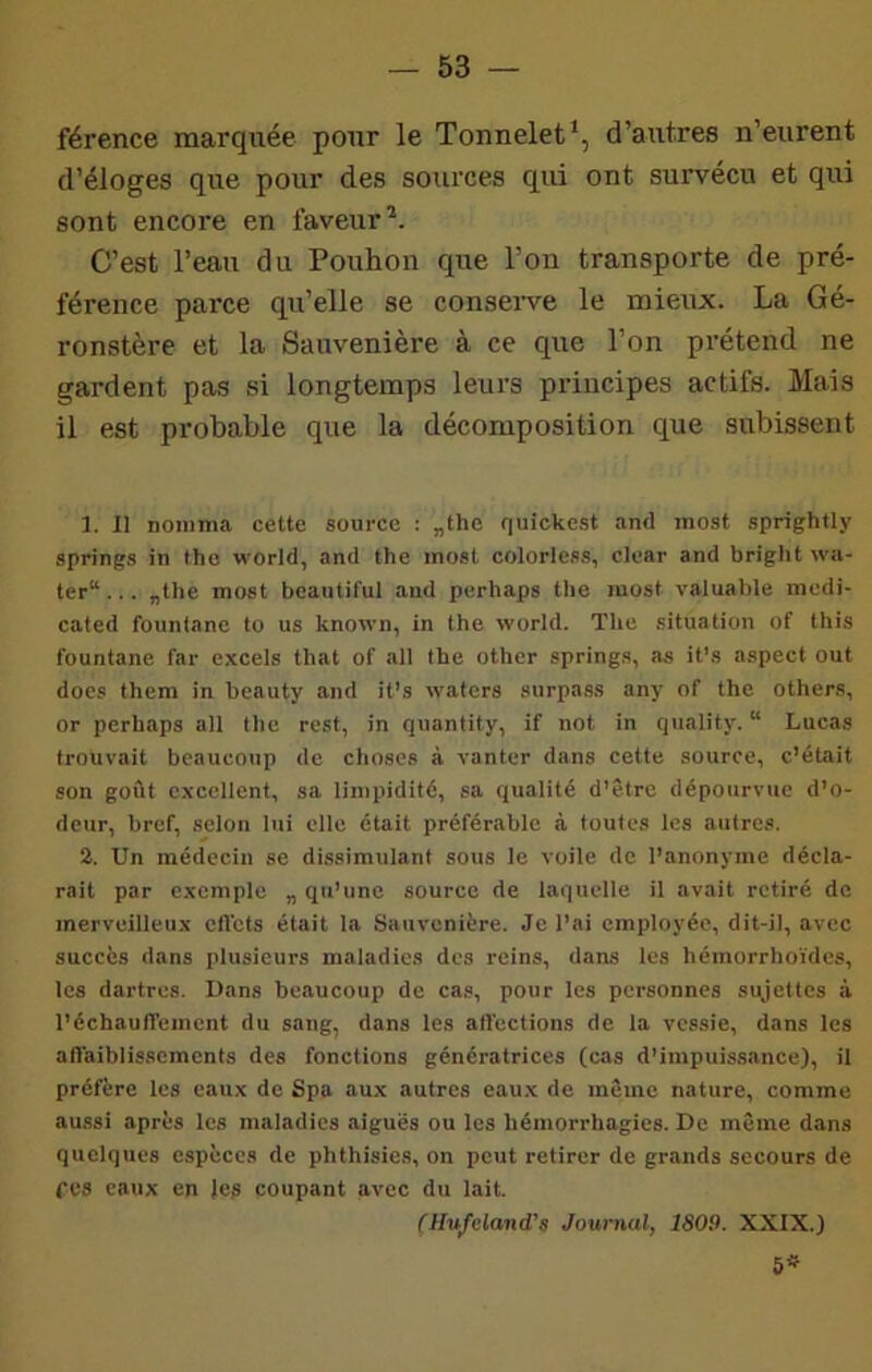 férence marquée pour le Tonnelet*, d’autres n’eurent d’éloges que pour des sources qui ont survécu et qui sont encore en faveur^. C’est l’eau du Pouhon que l’on transporte de pré- férence parce qu’elle se conserve le mieux. La Gé- ronstère et la Sauvenière à ce que l’on prétend ne gardent pas si longtemps leurs principes actifs. Mais il est probable que la décomposition que subissent ]. Il nomma cette source : „the quickest and most sprightly springs in tho world, and the inost colorless, clear and bright wa- ter“... flthe inost beautiful and perhaps tbe most valuable modi- cated founlane to us known, in the world. The situation of this fountane far excels that of ail tbe othcr springs, as it’s aspect out docs thera in beauty and it’s waters surpass any of the others, or perhaps ail the rest, in quantity, if not in quality. “ Lucas trouvait beaucoup de choses à vanter dans cette source, c’était son goût excellent, sa limpidité, sa qualité d’être dépourvue d’o- deur, bref, selon lui elle était préférable à toutes les autres. 2. Un médecin se dissimulant sous le voile de l’anonyme décla- rait par exemple „ qu’une source de laquelle il avait retiré de merveilleux cfVcts était la Sauvenière. Je l’ai employée, dit-il, avec succès dans plusieurs maladies des reins, dans les hémorrhoïdes, les dartres. Dans beaucoup de cas, pour les personnes sujettes à l'échauffemcnt du sang, dans les afléctions de la vessie, dans les affaiblissements des fonctions génératrices (cas d’impuissance), il préfère les eaux de Spa aux autres eau.x de même nature, comme aussi après les maladies aiguës ou les hémorrhagies. De même dans quelques espèces de phthisics, on peut retirer de grands secours de CVS eaux en le? coupant avec du lait. CHufcland’s Journal, 1809. XXIX.)