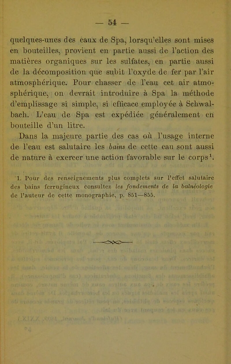 quelques-unes des eaux de Spa, lorsqu’elles sont mises en bouteilles, provient en partie aussi de l’action des matières organiques sur les sulfates, en partie aussi de la décomposition que subit l’oxyde de fer par l’air atmosphérique. Pour chasser de l’eau cet air atmo- sphérique, on devrait introduire à Spa la méthode d’emplissage si simple, si efficace emplo5^ée à Schwal- bach. L’eau de Spa est expédiée généralement en bouteille d’un litre. Dans la majeure partie des cas où l’usage interne de l’eau est salutaire les bains de cette eau sont aussi de nature à exercer une action favorable sur le corps L 1. Pour (les renseignements plus complets sur Pelfet salutaire des bains ferrugineux consultez les fondements de la balnéologie de Pauteur de cette monographie, p. 851—855,