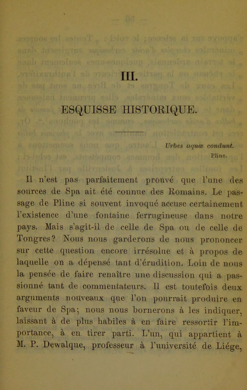 III. ESQUISSE HISTORIQUE. Urhes aquœ condunt. Pline. Il n’est pas parfaitement prouvé que l’une des sources de Spa ait été connue des Romains. Le pas- sage de Pline si souvent invoqué accuse certainement l’existence d’une fontaine ferrugineuse dans notre pa38. Mais s’agit-iL de celle de Spa ou de celle de Tongres? Nous nous garderons de nous prononcer sur cette question encore irrésolue et à propos de laquelle on a dépensé tant d’érudition. Loin de nous la pensée de faire renaître une discussion qui a pa.s- sionné tant de commentateurs. 11 est toutefois deux arguments nouveaux que l’on pourrait produire en faveur de Spa; nous nous bornerons à les indiquer, laissant à de plus habiles à en faire ressortir l’im- portance, à en tirer parti. L’un, qui appartient à M. P. Dewalque, professeur à l’université de Liège,