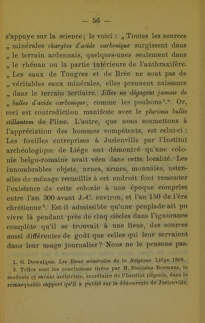 s’appuye sur la science ; le voici ; „ Toutes les sources „ minérales chargées d’acide carbonique surgissent dans „ le terrain ardennais, quelques-unes seulement dans „ le rhénan ou la partie inférieure de l’anthraxifère. „ Les eaux de Tongres et de Bréc ne sont pas de „ véritables eaux minérales, elles prennent naissance ,, dans le terrain tertiaire. Elles ne dégagent jamais de „ bulles d’acide carbonique^ comme les pouhons‘.“ Or, ceci est contradiction manifeste avec le plurimis bullis slillanlem de Pline. L’autre, que nous soumettons à l’appréciation des hommes compétents, est celui-ci : Les fouilles entreprises à Juslemille par l’Institut archéologique de Liège ont démontré qu’une colo- nie belgo-romaine avait vécu dans cette localité. Les innombrables objets, urnes, armes, monnaies, usten- siles de ménage recueillis à cet endroit font remonter l’existence de cette colonie à une époque comprise entre l’an 300 avant J.-C. environ, et l’an 150 de Père chrétienne^. Est-il admissible qu’une peuplade ait pu vivre là pendant près de cinq siècles dans 1 ignorance complète qu’il se trouvait à une lieue, des sources aussi différentes de goût que celles qui leur servaient dans leur usage journalier? Nous ne le pensons pas. 1. G. Dewalque. Les Eaux minérales de la Belgique. Liège 18C8. 2. Telles sont les conclu.sions tirées par M. Stanislas Bormans, le modeste et savant archiviste, secrétaire de l'Institut liégeois, dans le remarquable rapport qu’il a publié sur la découverte de Juslenvillç,