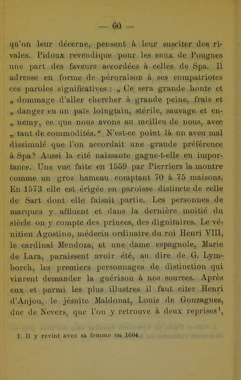qu’on leur décerne, pensent à leur susciter des ri- vales. Pidoux revendique pour les eaux de Fougues une part des faveurs accordées à celles de Spa. Il adresse en forme de péroraison à ses compatriotes ces paroles significatives : „ Ce sera grande honte et „ dommage d’aller chercher à grande peine, frais et „ danger en un pais loingtain, stérile, sauvage et en- „ uemy, ce que nous avons au meilleu de nous, avec „ tant de commodités. “ N’est-ce point là un aveu mal dissimulé que l’on accordait une grande préféi’ence à Spa? Aussi la cité naissante gagne-t-elle en impor- tance. Une vue faite en 1559 par Pierriei’s la montre comme un gros hameau comptant 70 à 75 maisons. En 1573 elle est érigée en paroisse distincte de celle de Sart dont elle faisait partie. Les personnes de marques y aflluent et dans la dernière moitié du siècle on y compte des princes, des dignitaires. Le vé- nitien Agostino, médecin ordinaire du roi Henri VUI, le cardinal Mendoza, et une dame espagnole, Maine de Lara, paraissent avoir été, au dire de G. Lym- borch, les premiers personnages de distinction qui vinrent demander la guérison à nos sources. Après eux et parmi les plus illustres il faut citer Henri d’Anjou, le jésuite Maldonat, Louis de Gonzagues, duc de Nevers, que l’on y retrouve à deux reprises'. 1. Il y revint avec sa femme en IGCH.