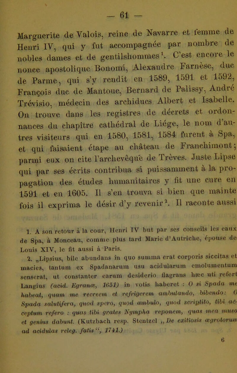 Marguerite de Valois, reine de Navarre et femme de Henri IV, qui y fut accompagnée par nombre de nobles dames et de gentilshommes'. C’est encore le nonce apostolique Bonomi, Alexandre Farnèse, duc de Parme, qui s’y rendit en 1589, 1591 et 1592, François duc de Mantoue, Bernard de Palissy, André Trévisio, médecin des archiducs Albert et Isabelle. On trouve dans les registres de décrets et ordon- nances du chapitre cathédral de Liege, le nom d au- tres visiteurs qui en 1580, 1581, 1584 turent à Spa, et qui faisaient étape au château de Franchimont; parmi eux on cite l’archevêque de Trêves. Juste Lipse qui par ses écrits contribua si puissamment à la pio- pagation des études humanitaires y fit une cure en 1591 et en 1605. Il s’en trouva si bien que mainte fois il exprima le désir d’y revenir^. 11 raconte aussi 1. A son retour à la cour, Henri TV but par .ses conseils les eau.’c de Spa, à Monceau, comme plus tard Marie d’Autriche, épouse de Louis XIV, le fit au.ssi à Paris. 2. „Lipsius, bile abundans in quo sunmia crat corporis siccitas et macics, tantum ex Spadanarum usu acidularum emolumentum senserat, ut consfanter earum de.siderio flagrans hæc uti refert Langius (acid. Egranœ, 1H51) in votis baberct : O n Spada me habeat, quam me reerecm et rejngercm ambulaudo, bibeado: 0 Spada nalutijeray Quod sperOj <iuod ambulo, tpiad scH'plUOj libi ac- cepiam refera : <fuas tibi gratea Kgmpha reponem, i/uas mea musa et gentils dabunt. (Kut/.bach resp. Steiitzel „ De exitiosis agrotorum ad acidiiing releg. faits 6