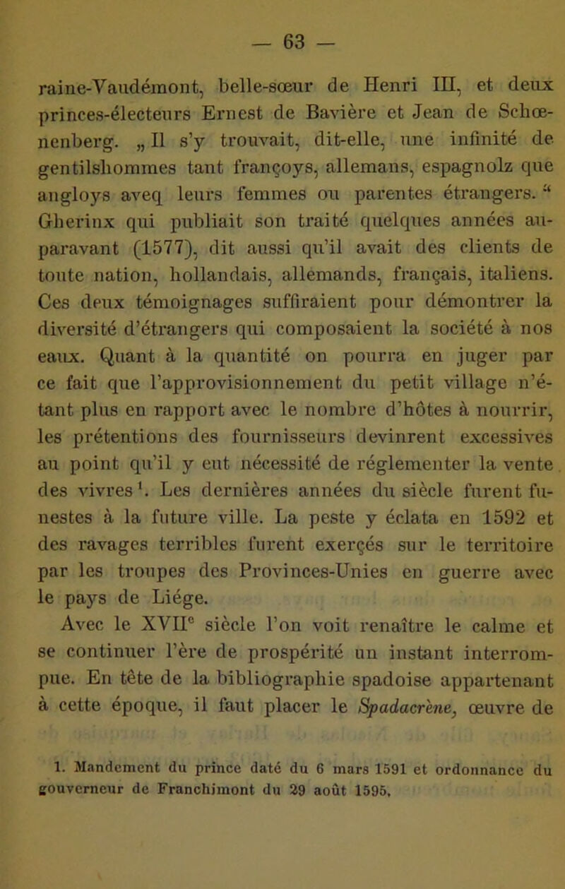 raine-Vaudémont, belle-sœur de Henri in, et deux princes-électeurs Ernest de Bavière et Jean de Schœ- nenberg. „ Il s’y trouvait, dit-elle, une infinité de gentilshommes tant françoys, allemans, espagnolz que angloys aveq leurs femmes ou parentes étrangers. “ Gherinx qui publiait son traité quelques années au- paravant (1577), dit aussi qu’il avait des clients de toute nation, hollandais, allemands, français, italiens. Ces deux témoignages suffiraient pour démontrer la diversité d’étrangei's qui composaient la société à nos eaux. Quant à la quantité on pourra en juger par ce fait que l’approvisionnement du petit village n’é- tant plus en rapport avec le nombre d’hôtes à nourrir, les prétentions des fournisseurs devinrent excessives au point qu’il y eut nécessité de réglementer la vente des vivres '. Les dernières années du siècle furent fu- nestes à la future ville. La peste y éclata en 1592 et des ravages terribles furent exerçés sur le territoire par les troupes des Provinces-Unies en guerre avec le pays de Liège. Avec le XVIP siècle l’on voit renaître le calme et se continuer Père de prospérité un instant interrom- pue. En tête de la bibliographie spadoise appartenant à cette époque, il faut placer le Spadacrem, œuvre de 1. Mandement du prince daté du 6 mars 1591 et ordonnance du eouvemeur de Franchimont du 29 août 1595,