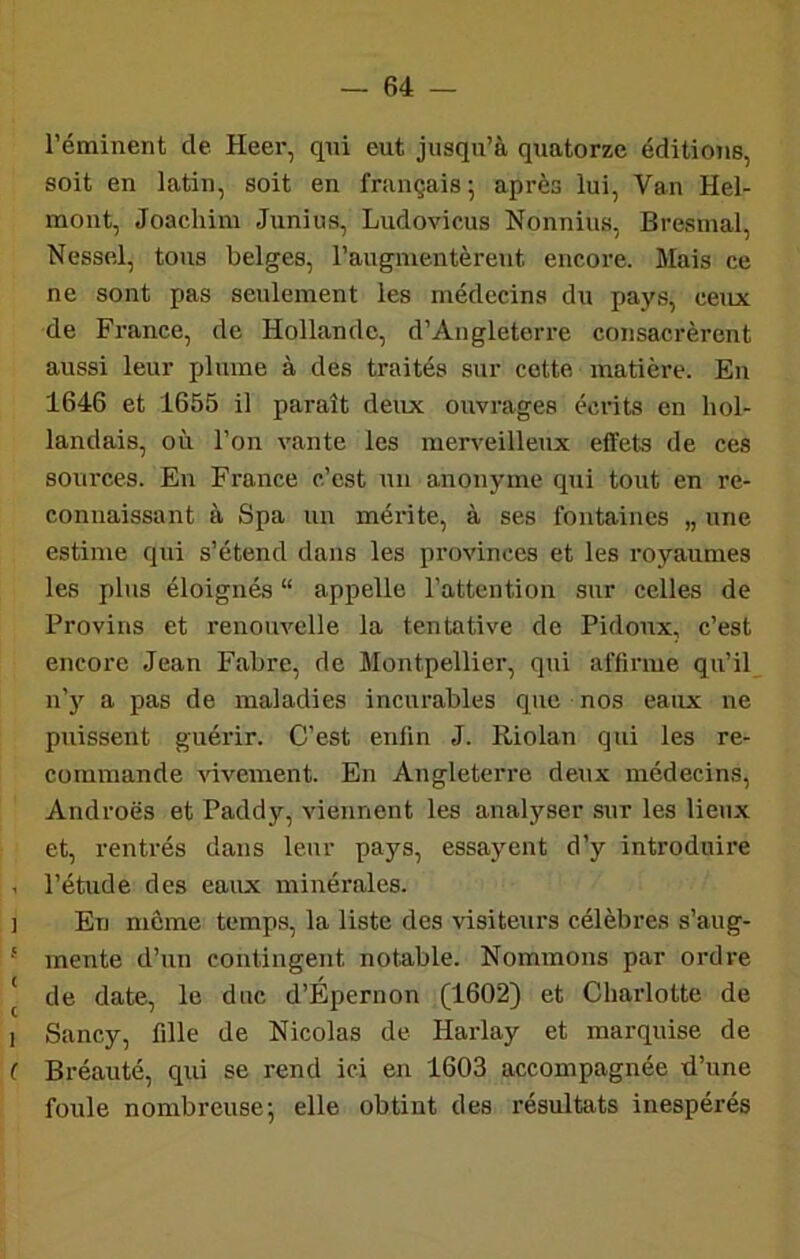 l’éminent de. Heer, qni eut jusqu’à quatorze éditions, soit en latin, soit en français; après lui. Van Hel- mont, Joachim Junius, Ludovicus Nonnius, Bresmal, Nessel, tous belges, l’augmentèrent encore. Mais ce ne sont pas seulement les médecins du pays, ceux de France, de Hollande, d’Angleterre consacrèrent aussi leur plume à des traités sur cotte matière. En 1646 et 1655 il paraît deux ouvrages écrits en hol- landais, où l’on vante les merveilleux effets de ces sources. En France c’est un anonyme qui tout en re- connaissant à Spa un mérite, à ses fontaines „ une estime qui s’étend dans les provinces et les royaumes les plus éloignés “ appelle l’attention sur celles de Provins et renouvelle la tentative de Pidonx, c’est encore Jean Fabre, de Montpellier, qui affirme qu’il n’y a pas de maladies incurables que nos eaux ne puissent guérir. C’est enfin J. Riolan qui les re- commande ^dveraent. En Angleterre deux médecins, Androës et Paddy, viennent les analyser sur les lieux et, rentrés dans leur pays, essayent d’y introduire . l’étude des eaux minérales. I En môme temp.s, la liste des visiteui’s célèbres s’aug- mente d’un contingent notable. Nommons par ordre ' de date, le duc d’Épernon (1602) et Charlotte de 1 Sancy, fille de Nicolas de Harlay et marquise de f Bréauté, qui se rend ici en 1603 accompagnée d’une foule nombreuse; elle obtint des résultats inespérés