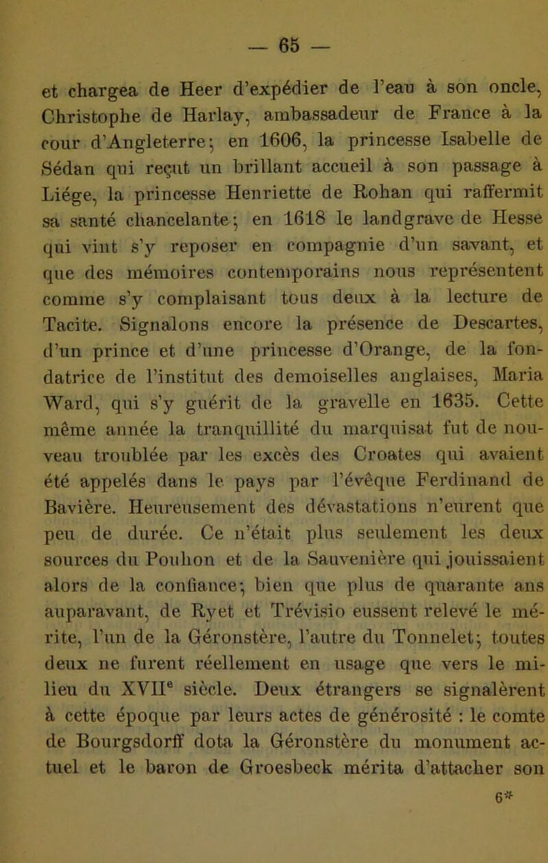 et chargea de Heer d’expédier de l’eau à son oncle, Christophe de Harlay, ambassadeur de France à la cour d’Angleterre; en 1606, la princesse Isabelle de Sedan qui reçut un brillant accueil à son passage à Liège, la princesse Henriette de Rohan qui raffermit sa santé chancelante; en 1618 le landgrave de Hesse qui vint s’y reposer en compagnie d’un savant, et que des mémoires contemporains nous représentent comme s’y complaisant tous deux à la lecture de Tacite. Signalons encore la présence de Descartes, d’un prince et d’une princesse d’Orange, de la fon- datrice de l’institut des demoiselles anglaises. Maria Ward, qui s’y guérit de la gravelle en 1635. Cette même année la tranciuillité du marquisat fut de nou- veau troublée par les excès des Croates cpii avaient été appelés dans le pays par l’évêque Ferdinand de Bavière. Heureusement des dévastations n’eurent que peu de durée. Ce n’était plus seulement les deux sources du Pouhon et de la Sauvenière qui jouissaient alors de la confiance; bien que plus de quarante ans auparavant, de R}fet et Trévisio eussent relevé le mé- rite, l’un de la Géronstère, l’autre du Tonnelet; toutes deux ne furent l'éellement en usage que vers le mi- lieu du XVII® siècle. Deux étrangers se signalèrent à cette époque par leurs actes de générosité : le comte de Bourgsdorfï dota la Géronstère du monument ac- tuel et le baron de Groesbeck mérita d’attacher son 6^