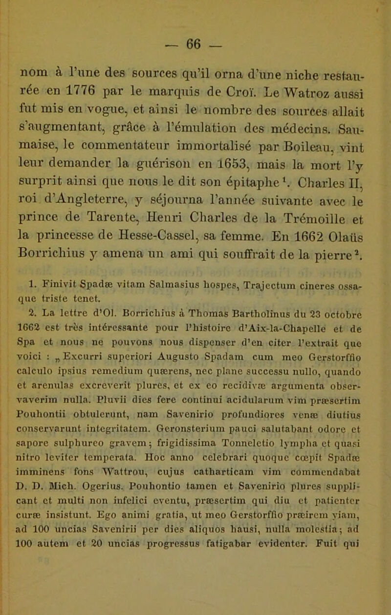 nom à l’une des sources qu’il orna d’une niche restau- rée en 1776 par le marquis de Croï. Le Watroz aussi fut mis en vogue, et ainsi le nombre des sources allait s’augmentant, grâce à l’émulation des médecins. Sau- maise, le commentateur immortalisé par Boileau, vint leur demander la guérison en 1653, mais la mort l’y surprit ainsi que nous le dit son épitaphe b Charles II, roi d’Angleterre, y séjourna l’année suivante avec le prince de Tarente, Henri Charles de la Trémoille et la princesse de Hesse-Cassel, sa femme. En 1662 Olaüs Borrichius 3'^ amena un ami qui souffrait de la pierre^. 1. Finivit Spadœ vitam Salmasius liospes, Trajeclum cineres ossa- que triste tenet. 2. La lettre d’OI. Borrichius à Thomas Bartholinus du 23 octobre 1662 est très intéressante pour l’histoire d’Aix-la-Chapellc et de Spa et nous ne pouvons nous dispenser d’en citer l’extrait que voici ; „ E.xcurri superiori Augusto Spadam cum meo Gerstorffio calculo ipsius rcmedium quœrens, ncc plane successu nullo, quando et arenulas excreverit plures, et ex co recidivæ argumenta obser- vaverim nulla. Pluvii dies fere continui acidularum vim præscrtim Pouhontii obtulcrunt, nam Savenirio profundiorcs venœ diutius conservarunt intcgritatem. Geronsterium pauci salutabant odore et sapore sulphurco gravem; frigidissima Tonnelctio lympha et quasi nilro leviter tempcrata. Hoc anno cclebrari quoquc cœpit Spadœ imminens fons Waltrou, cujus catharticam vim commendabat D. H. Mich. Ogerius. Pouhontio tamen et Savenirio plures suppli- cant et multi non infelici eventu, præscrtim qui diu et patienter curœ insistunt. Ego animi gratia,utmeo GerstorfAo prœircm yiam, ad 100 uncias Savenirii per dies aliquos hausi, nulla molesfia; ad 100 autem et 20 uncias progressas fatigabar evidenter. Fuit qui