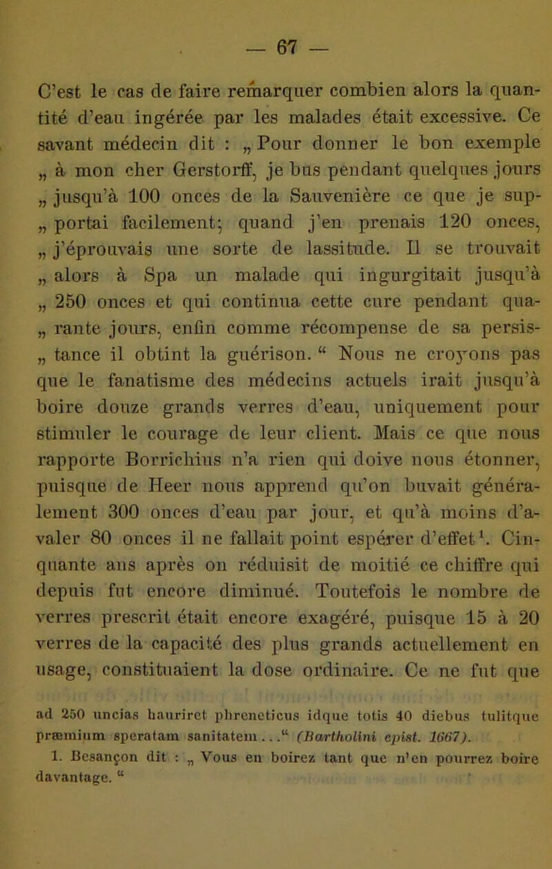C’est le oas de faire remarquer combien alors la quan- tité d’eau ingérée par les malades était excessive. Ce savant médecin dit : „ Pour donner le bon exemple „ à mon cher Gerstorff, je bus pendant quelques jo-nrs „ jusqu’à 100 onces de la Sauvenière ce que je sup- „ portai facilement; quand j’en prenais 120 onces, „ j’éprouvais une sorte de lassitude. Il se trouvait „ alors à Spa un malade qui ingurgitait jusqu’à „ 250 onces et qui continua cette cure pendant qna- „ rante jours, enfin comme récompense de sa persis- „ tance il obtint la guérison. “ Nous ne cro}ons pas que le fanatisme des médecins actuels irait jusqu’à boire douze grands verres d’eau, uniquement pour stimuler le courage de leur client. Mais ce que nous rapporte Borrichius n’a rien qui doive nous étonner, puisque de Heer nous apprend qu’on buvait généra- lement 300 onces d’eau par jour, et qu’à moins d’a- valer 80 onces il ne fallait point espérer d’effet *. Cin- quante ans après on réduisit de moitié ce chiffre qui depuis fut encore diminué. Toutefois le nombre de verres prescrit était encore exagéré, puisque 15 à 20 verres de la capacité des plus grands actuellement en usage, constituaient la dose ordinaire. Ce ne fut que ad 250 uncias baurirct phrcneticus idque lotis 40 diebus tulitque prffimium spcratam sanitatem...“ (Bartholini epiat. 1667). 1. Besançon dit : „ Vous en boirez tant que n’en pourrez boire davantage. “