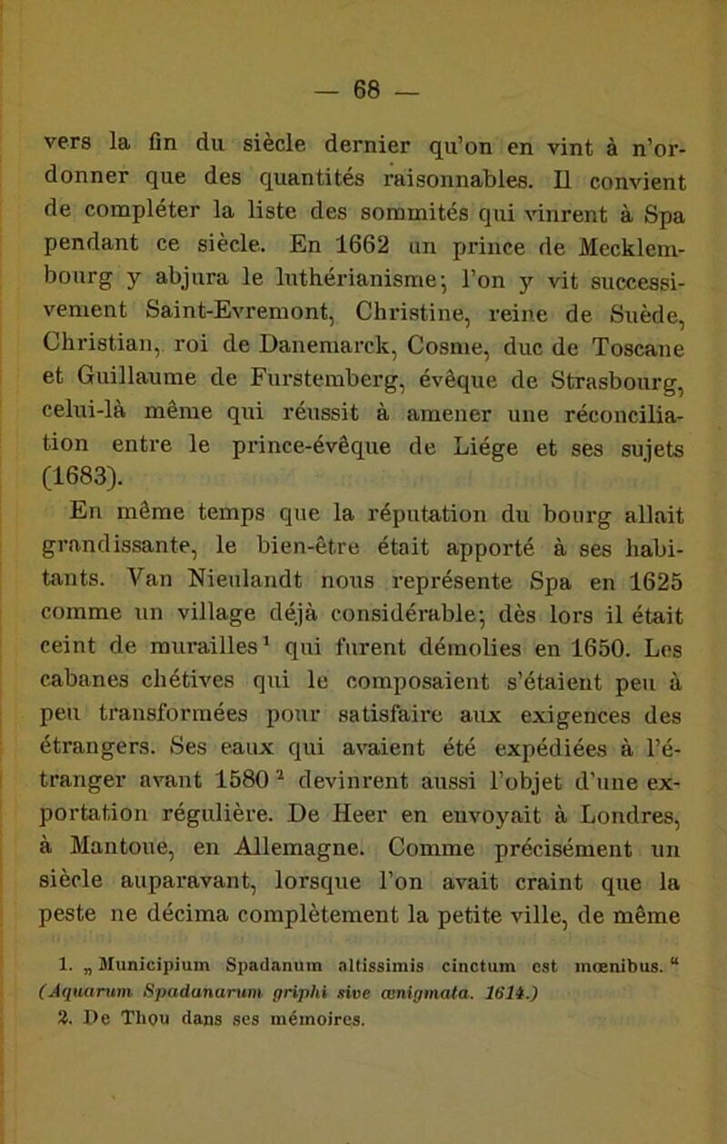 vers la fin du siècle dernier qu’on en vint à n’or- donner que des quantités raisonnables. Il convient de compléter la liste des sommités qui \dnrent à Spa pendant ce siècle. En 1662 an prince de Mecklem- bourg y abjura le Inthérianisme j l’on y vit successi- vement Saint-Evremont, Christine, reine de Suède, Christian, roi de Danemarck, Cosme, duc de Toscane et Guillaume de Furstemberg, évêque de Strasbourg, celui-là même qui réussit à amener une réconcilia- tion entre le prince-évêque de Liège et ses sujets (1683). En même temps que la réputation du bourg allait grandissante, le bien-être était apporté à ses habi- tants. Van Nieulandt nous représente Spa en 1625 comme un village déjà considérable^ dès lors il était ceint de murailles’ qui furent démolies en 1650. Los cabanes chétives qui le composaient s’étaient peu à peu transformées pour satisfaire aux exigences des étrangers. Ses eaux qui avaient été expédiées à l’é- tranger avant 1580 ’ devim-ent aussi l’objet d’une ex- portation régulière. De Heer en envoyait à Londres, à Mantoue, en Allemagne. Comme précisément un siècle auparavant, lorsque l’on avait craint que la peste ne décima complètement la petite ville, de même 1. „ Municipium Spadanum altissimis cinctum est mœnibus. “ (Aquantm Spadanamm priphi sive œnigmata. 161t.) Z. Pe Thou dans ses mémoires.