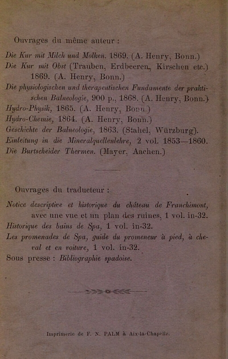 Ouvrages du même auteur : Die Kur mit Milch und Molken. 1869. (A. Heurj’’, Bouu.) Die Kur mit Obst (Trauben, Erdbeereii., Kirschen etc.) 1869. (A. Henry, Bonn.) Die physiologischen und therapeutischen Fundamente der prakti- schen Balneulogie, 900 p., 1868. (A. Henr)'^, Bonn.)- Hydro-PItysik, 1865. (A. Henry, Bonn.) Jhjdro-Chemie, 1864. (A. Henry, Bonn.) Geschichte der Bulneolugiej 1863. (Stahel, Würzburg). Einleitung m die Mineralquellenlehre, 2 vol. 1853—1860. Die Burtscheider Tkermen. (Mayer, Aachen.) Ouvrages du traducteur : Notice descriptive et historique du château de Franchimontj avec une vue et un plan des ruines, 1 vol. in-32. Historique des bains de Spa^ 1 vol. in-32. Les promenades de Spa^ guide du promeneur à pied, à che- val et en voiture, 1 vol. in-32. Sous presse : Bibliographie spadoise.