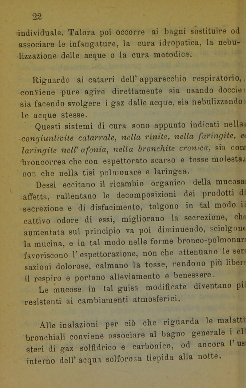^22 ■individuale. Talora poi occorre ai bagni sostituire od associare le infangature, la cura idropatica, la nebu- lizzazione delle acque o la cura metodica. Riguardo ai catarri dell’ apparecchio respiratorio,. conviene -pure agire direttamente sia usando docciei sia facendo svolgere i gaz dalle acque, sia nebulizzando ■ le acque stesse. Questi sistemi di cura sono appunto indicati nellai congiuntivite catarrale, nella rinite, nella faringite, e- laringite nell' afonia, nella bronchite cronica, sia com broncorrea che con espettorato scarso e tosse molestaj non che nella tisi polmonare e laringea. Dessi eccitano il ricambio organico della mucosa. ' affetta, rallentano le decomposizioni dei prodotti di secrezione e di disfacimento, tolgono in tal modo i; cattivo odore di essi, migliorano la secrezione, ch'i aumentata sul principio va poi diminuendo, sciolgnm la mucina, e in tal modo nelle forme bronco-polmonari favoriscono 1’espettorazione, nonché attenuano le seri sazioni dolorose, calmano la tosse, rendono più liberr il respiro e portano alleviamento e benessere. Le mucose, in tal guisa modifirate diventano pii resistenti ai cambiamenti atmosferici. Alle inalazioni per ciò che riguarda le malattt bronchiali conviene associare al bagno generale i cl steri di gaz solfidrico e carbonico, od ancora l’us interno dell’acqua solforosa tiepida alla notte.