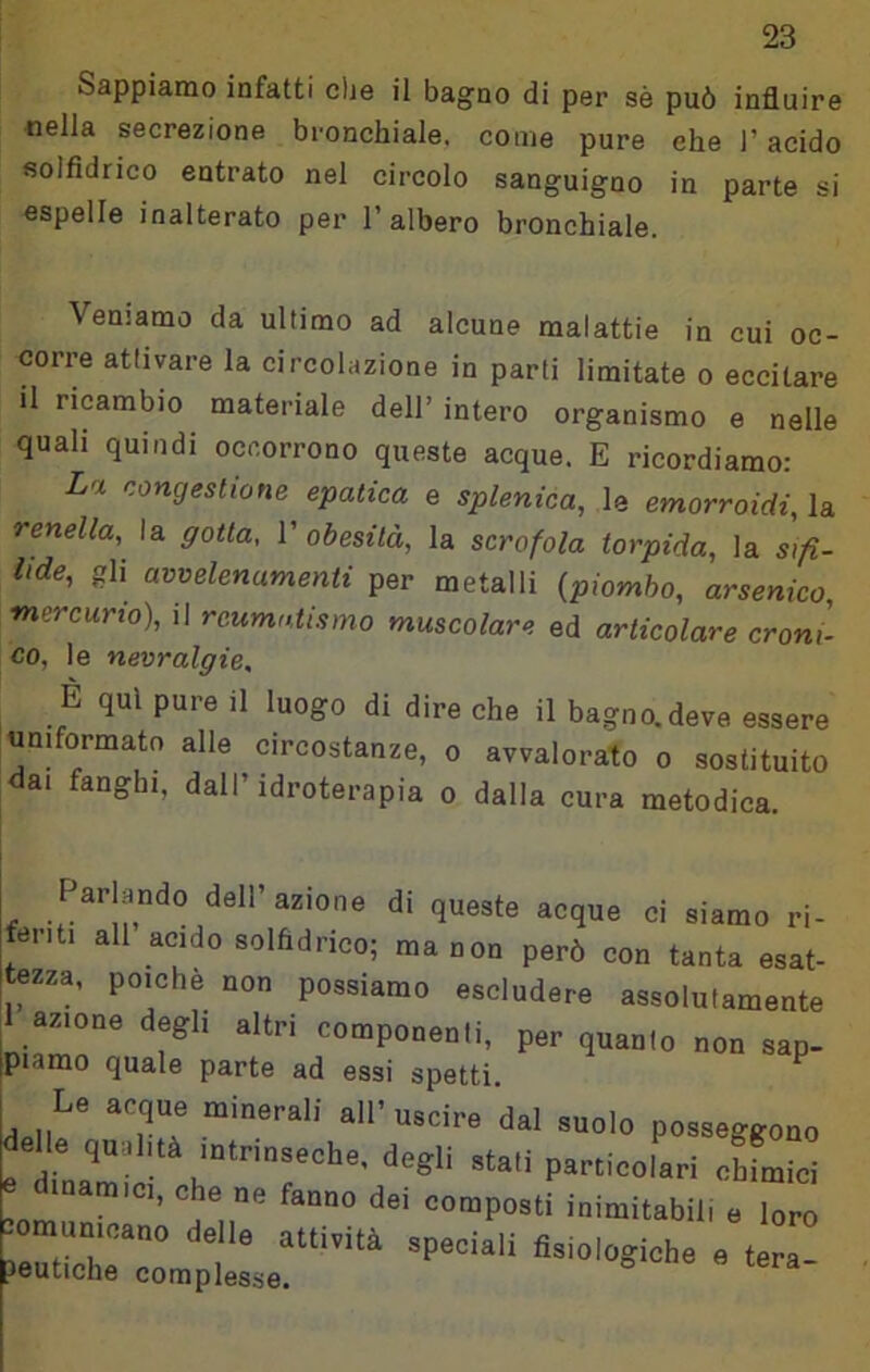 Sappiamo infatti che il bagno di per sé può influire nella secrezione bronchiale, come pure ehe l’acido solfidrico entrato nel circolo sanguigno in parte si espelle inalterato per l’albero bronchiale. Veniamo da ultimo ad alcune malattie in cui oc- corre attivare la circolazione in parti limitate o eccitare il ricambio materiale dell’ intero organismo e nelle quali quindi occorrono queste acque. E ricordiamo: La congestione epatica e splenica, le emorroidi, la renella, la gotta, V obesità, la scrofola torpida, la sifì- lide, gli avvelenamenti per metalli {piombo, arsenico, mercurio), il reumatismo muscolare ed articolare croni- co, le nevralgie, È qui pure il luogo di dire che il bagno.deve essere uniformato alle circostanze, o avvalorato o sostituito dai fanghi, dall’idroterapia o dalla cura metodica. Parlando dell’azione di queste acque ci siamo ri- ^feiiti all acido solfidrico; ma non però con tanta esat- Itezza, poiché non possiamo escludere assolutamente ^ azione degli altri componenti, per quanto non sap- jpiamo quale parte ad essi spetti ^ Le aeque minerali all’uscire dal suolo posseggono delle qu.l.tà mtrinseche, degli stali particolari obfmioi e diuamic, o e „e fanno dei composti inimilabil, e Z -omumoano delle attività speciali fisiologiche e tera- aeutiche complesse.