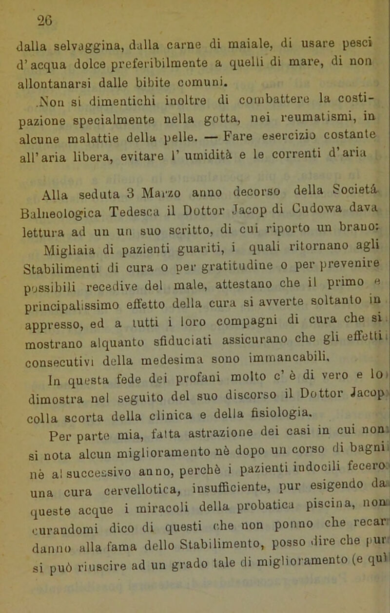 dalla selvaggina, dalla carne di maiale, di usare pesci d’acqua dolce preferibilmente a quelli di mare, di non allontanarsi dalle bibite comuni. .Non si dimentichi inoltre di combattere la costi- pazione specialmente nella gotta, nei reumatismi, in alcune malattie della pelle. — Fare esercizio costante all’aria libera, evitare l’umidità e le correnti d’aria Alla seduta 3 Marzo anno decorso della Società. Balneologica Tedesca il Dottor Jacop di Cudowa dava lettura ad un un suo scritto, di cui riporto un brano. Migliaia di pazienti guariti, i quali ritornano agli Stabilimenti di cura o per gratitudine o per prevenire possibili recedive del male, attestano che il primo e principalissimo effetto della cura si avverte soltanto in appresso, ed a lutti i loro compagni di cura che si mostrano alquanto sfiduciati assicurano che gli effeltu consecutivi della medesima sono immancabili. In questa fede dei profani molto c’ è di vero e lO' dimostra nel seguito del suo discorso il Dottor Jacop colla scorta della clinica e della fisiologia. Per parte mia, fatta astrazione dei casi in cui noni! si nota alcun miglioramento nò dopo un corso di bagni, nè al successivo anno, perchè i pazienti indocili fecero■ una cura cervellotica, insufliciento, pur esigendo da. queste acque i miracoli della probatica piscina, non.' curandomi dico di questi che non ponno che recar danno alla fama dello Stabilimento, posso dire che pur si può riuscire ad un grado tale di miglioramento (e quìi