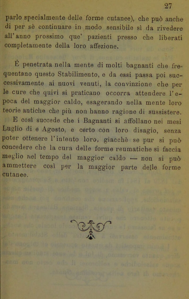 parlo specialmente delle forme cutanee), che può anche di per sè continuare in modo sensibile si da rivedere all’anno prossimo que’ pazienti presso che liberati completamente della loro affezione. É penetrata nella mente di molti bagnanti die fre- quentano questo Stabilimento, e da essi passa poi suc- cessivamente ai nuovi venuti, la convinzione che per le cure che quivi si praticano occorra attendere l’e- poca del maggior caldo, esagerando nella mente loro teorie antiche che più non hanno ragione di sussistere. E cosi succede che i Bagnanti ai affollano nei mesi Luglio di e Agosto, e certo con loro disagio, senza poter ottenere l’intento loro, giacché se pur si può concedere che la cura delle forme reumatiche si faccia meglio nel tempo del maggior caldo ■— non si può ammettere cosi per la maggior parte delle forme cutanee.