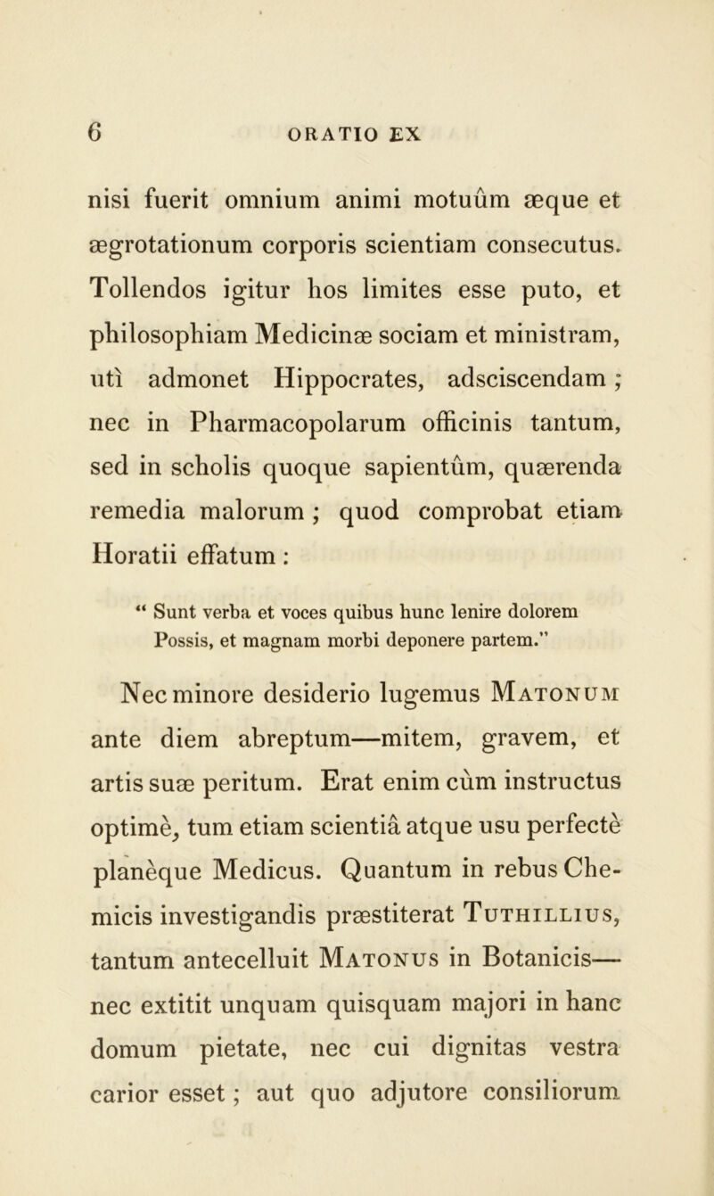 nisi fuerit omnium animi motuum aeque et aegrotationum corporis scientiam consecutus» Tollendos igitur hos limites esse puto, et philosophiam Medicinae sociam et ministram, uti admonet Hippocrates, adsciscendam; nec in Pharmacopolarum officinis tantum, sed in scholis quoque sapientum, quaerenda remedia malorum ; quod comprobat etiam Horatii effatum : “ Sunt verba et voces quibus hunc lenire dolorem Possis, et magnam morbi deponere partem.” Nec minore desiderio lugemus Matonum ante diem abreptum—mitem, gravem, et artis suae peritum. Erat enim cum instructus optime, tum etiam scientia atque usu perfecte planeque Medicus. Quantum in rebus Che- micis investigandis praestiterat Tuthillius, tantum antecelluit Matonus in Botanicis— nec extitit unquam quisquam majori in hanc domum pietate, nec cui dignitas vestra carior esset; aut quo adjutore consiliorum