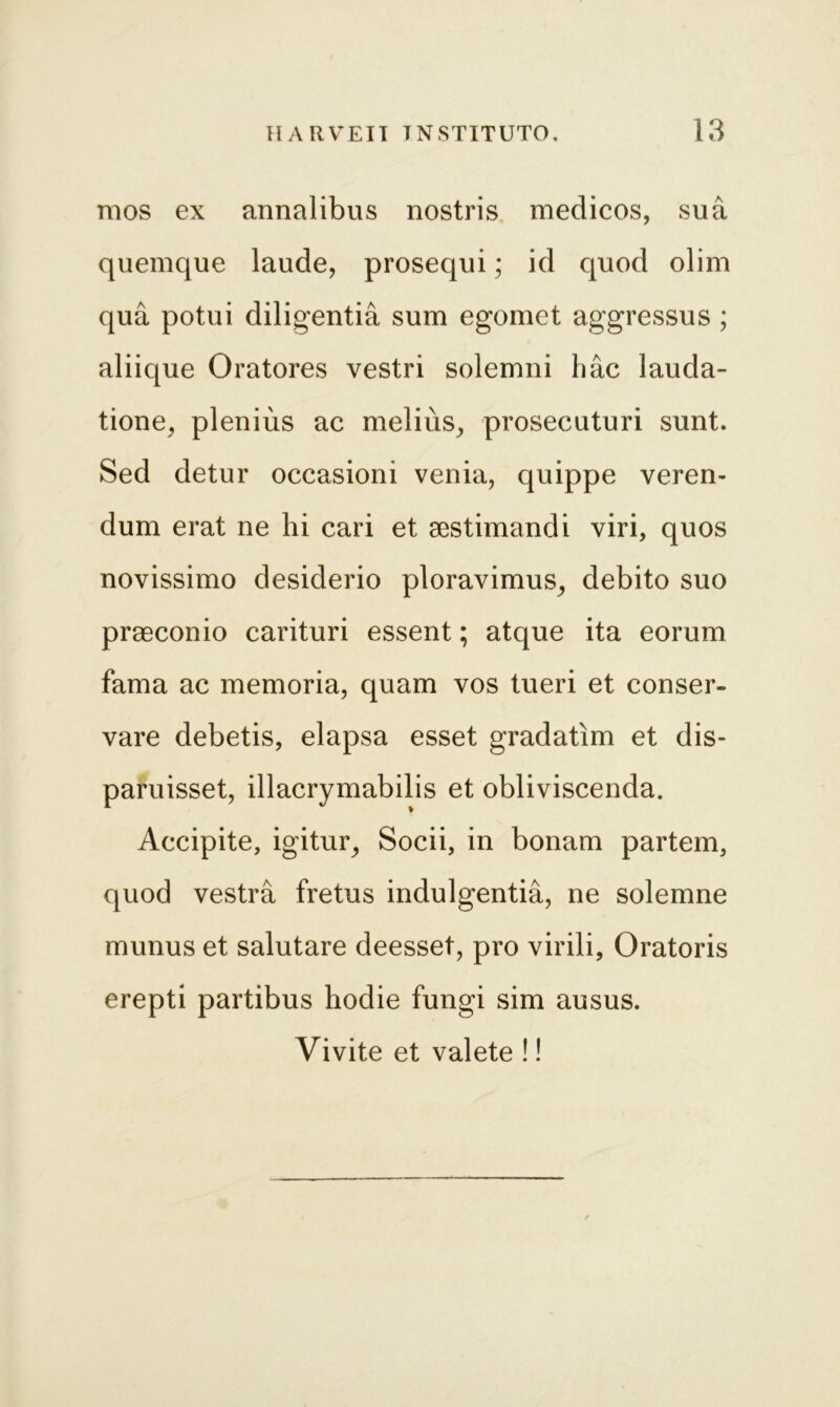 mos ex annalibus nostris medicos, sua quemque laude, prosequi; id quod olim qua potui diligentia sum egomet aggressus ; aliique Oratores vestri solemni hac lauda- tione, plenius ac melius, prosecuturi sunt. Sed detur occasioni venia, quippe veren- dum erat ne hi cari et aestimandi viri, quos novissimo desiderio ploravimus, debito suo praeconio carituri essent; atque ita eorum fama ac memoria, quam vos tueri et conser- vare debetis, elapsa esset gradatim et dis- paruisset, illacrymabilis et obliviscenda. Accipite, igitur. Socii, in bonam partem, quod vestra fretus indulgentia, ne solemne munus et salutare deesset, pro virili, Oratoris erepti partibus hodie fungi sim ausus. Vivite et valete !!