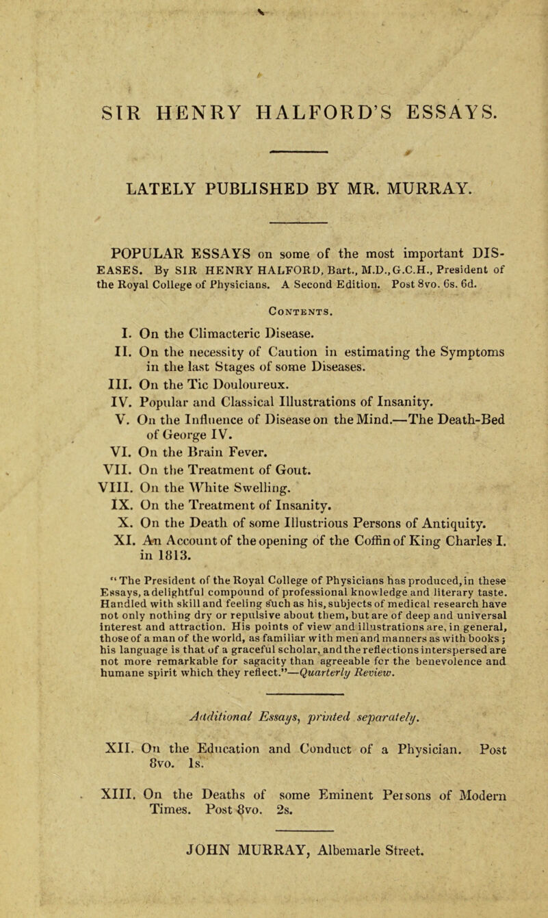 \ SIR HENRY HALFORDS ESSAYS. ■ ■ ■ & LATELY PUBLISHED BY MR. MURRAY. POPULAR ESSAYS on some of the most important DIS- EASES. By SIR HENRY HALFORD, Bart., M.D.,G.C.H., President of the Royal Coliege of Physicians. A Second Edition. Post 8vo. 6s. 6d. Contents. I. On the Climacteric Disease. II. On the necessity of Caution in estimating the Symptoms in the last Stages of some Diseases. III. On the Tic Douloureux. IV. Popular and Classical Ulustrations of Insanity. V. On the Influence of Disease on theMind.—The Death-Bed of George IV. VI. On the Brain Fever. VII. On the Treatment of Gout. VIII. On the White Swelling. IX. On the Treatment of Insanity. X. On the Death of some Ulustrious Persons of Antiquity. XI. A*n Account of the opening of the Coffin of King Charles I. in 1813. “ The President of the Royal Coliege of Physicians has produeed, in thes-e Essays, adelightful compound of professional knowledgeand literary taste. Handled with skill and feeling such as his, subjects of medical researeh have not only nothing dry or repnlsive about them.butare of deep and universal interest and attraction. His points of vievv and illustrations are, in general, those of a man of the world, as familiar with men and manners as with books; his language is that of a graceful scholar, andthereflectionsinterspersedare not more remarkable for sagacity than agreeable for the benevolence and humane spirit which they reflect.”—Quarterly Review. Auditional Essays, printed separate/y. XII. On the Education and Conduct of a Physician. Post 8vo. Is. XIII. On the Deaths of some Eminent Peisons of Modera Times. Post 8vo. 2s. JOHN MURRAY, Albemarle Street.