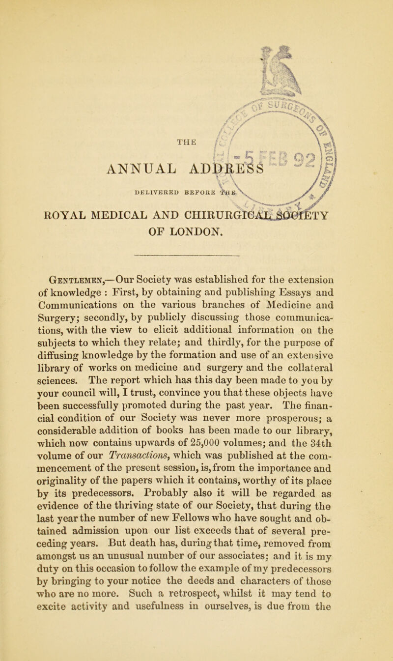 THli ROYAL MEDICAL AND CIIIE OF LONDON. ANNUAL AD DELIVERER BEFORi Gentlemen,—Our Society was established for the extension of knowledge : First, by obtaining and publishing Essays and Communications on the various branches of Medicine and Surgery; secondly, by publicly discussing those communica- tions, with the view to elicit additional information on the subjects to which they relate; and thirdly, for the purpose of diffusing knowledge by the formation and use of an extensive library of works on medicine and surgery and the collateral sciences. The report which has this day been made to you by your council will, I trust, convince you that these objects have been successfully promoted during the past year. The finan- cial condition of our Society was never more prosperous; a considerable addition of books has been made to our library, which now contains upwards of 25,000 volumes; and the 34th volume of our Transactions, which was published at the com- mencement of the present session, is, from the importance and originality of the papers which it contains, worthy of its place by its predecessors. Probably also it will be regarded as evidence of the thriving state of our Society, that during the last year the number of new Fellows who have sought and ob- tained admission upon our list exceeds that of several pre- ceding years. But death has, during that time, removed from amongst us an unusual number of our associates; and it is my duty on this occasion to follow the example of my predecessors by bringing to your notice the deeds and characters of those who are no more. Such a retrospect, whilst it may tend to excite activity and usefulness in ourselves, is due from the