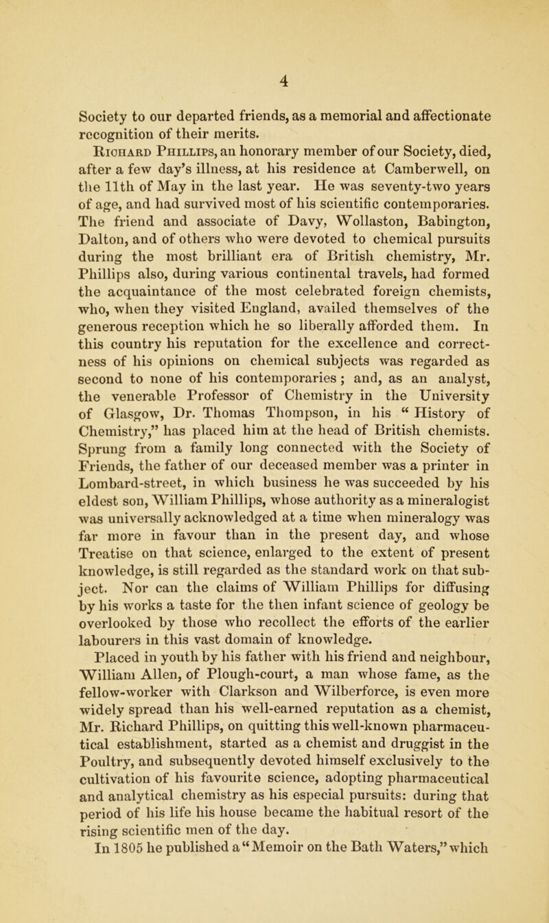 Society to our departed friends, as a memorial and affectionate recognition of their merits. Richard Phillips, an honorary member of our Society, died, after a few day’s illness, at his residence at Camberwell, on the 11 th of May in the last year. He was seventy-two years of age, and had survived most of his scientific contemporaries. The friend and associate of Davy, Wollaston, Babington, Dalton, and of others who were devoted to chemical pursuits during the most brilliant era of British chemistry, Mr. Phillips also, during various continental travels, had formed the acquaintance of the most celebrated foreign chemists, who, when they visited England, availed themselves of the generous reception which he so liberally afforded them. In this country his reputation for the excellence and correct- ness of his opinions on chemical subjects was regarded as second to none of his contemporaries; and, as an analyst, the venerable Professor of Chemistry in the University of Glasgow, Dr. Thomas Thompson, in his “ History of Chemistry,” has placed him at the head of British chemists. Sprung from a family long connected with the Society of Friends, the father of our deceased member was a printer in Lombard-street, in which business he was succeeded by his eldest son, William Phillips, whose authority as a mineralogist was universally acknowledged at a time when mineralogy was far more in favour than in the present day, and whose Treatise on that science, enlarged to the extent of present knowledge, is still regarded as the standard work on that sub- ject. Nor can the claims of William Phillips for diffusing by his works a taste for the then infant science of geology be overlooked by those who recollect the efforts of the earlier labourers in this vast domain of knowledge. Placed in youth by his father with his friend and neighbour, William Allen, of Plough-court, a man whose fame, as the fellow-worker with Clarkson and Wilberforce, is even more widely spread than his well-earned reputation as a chemist, Mr. Richard Phillips, on quitting this well-known pharmaceu- tical establishment, started as a chemist and druggist in the Poultry, and subsequently devoted himself exclusively to the cultivation of his favourite science, adopting pharmaceutical and analytical chemistry as his especial pursuits: during that period of his life his house became the habitual resort of the rising scientific men of the day. In 1805 he published a “Memoir on the Bath Waters,” which