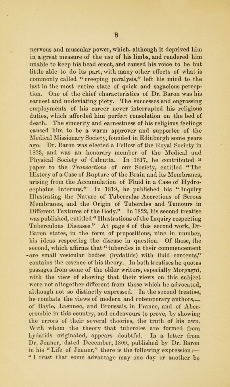 nervous and muscular power, which, although it deprived him in a.great measure of the use of his limbs, and rendered him unable to keep his head erect, and caused his voice to be but little able to do its part, with many other effects of what is commonly called “ creeping paralysis,” left his mind to the last in the most entire state of quick and sagacious percep- tion. One of the chief characteristics of Dr. Baron was his earnest and undeviating piety. The successes and engrossing employments of his career never interrupted his religious duties, which afforded him perfect consolation on the bed of death. The sincerity and earnestness of his religious feelings caused him to be a warm approver and supporter of the Medical Missionary Society, founded in Edinburgh some years ago. Dr. Baron was elected a Fellow of the Royal Society in 1828, and was an honorary member of the Medical and Physical Society of Calcutta. In 1817, he contributed a paper to the Transactions of our Society, entitled “The History of a Case of Rupture of the Brain and its Membranes, arising from the Accumulation of Fluid in a Case of Hydro- cephalus Internus.” In 1819, he published his “ Inquiry Illustrating the Nature of Tubercular Accretions of Serous Membranes, and the Origin of Tubercles and Tumours in Different Textures of the Body.” In 1822, his second treatise was published, entitled “ Illustrations of the Inquiry respecting Tuberculous Diseases.” At page 4 of this second work, Dr* Baron states, in the form of propositions, nine in number, his ideas respecting the disease in question. Of these, the second, which affirms that “ tubercles in their commencement -are small vesicular bodies (hydatids) with fluid contents,” contains the essence of his theory. In both treatises he quotes passages from some of the older writers, especially Morgagni, with the view of showing that their views on this subject were not altogether different from those which he advocated, although not so distinctly expressed. In the second treatise, he combats the views of modern and cotemporary authors,— of Bayle, Laennec, and Broussais, in France, and of Aber- crombie in this country, and endeavours to prove, by showing the errors of their several theories, the truth of his own. With whom the theory that tubercles are formed from hydatids originated, appears doubtful. In a letter from Dr. Jenner, dated December, 1809, published by Dr. Baron in his “Life of Jenner,” there is the following expression:— “ I trust that some advantage may one day or another be