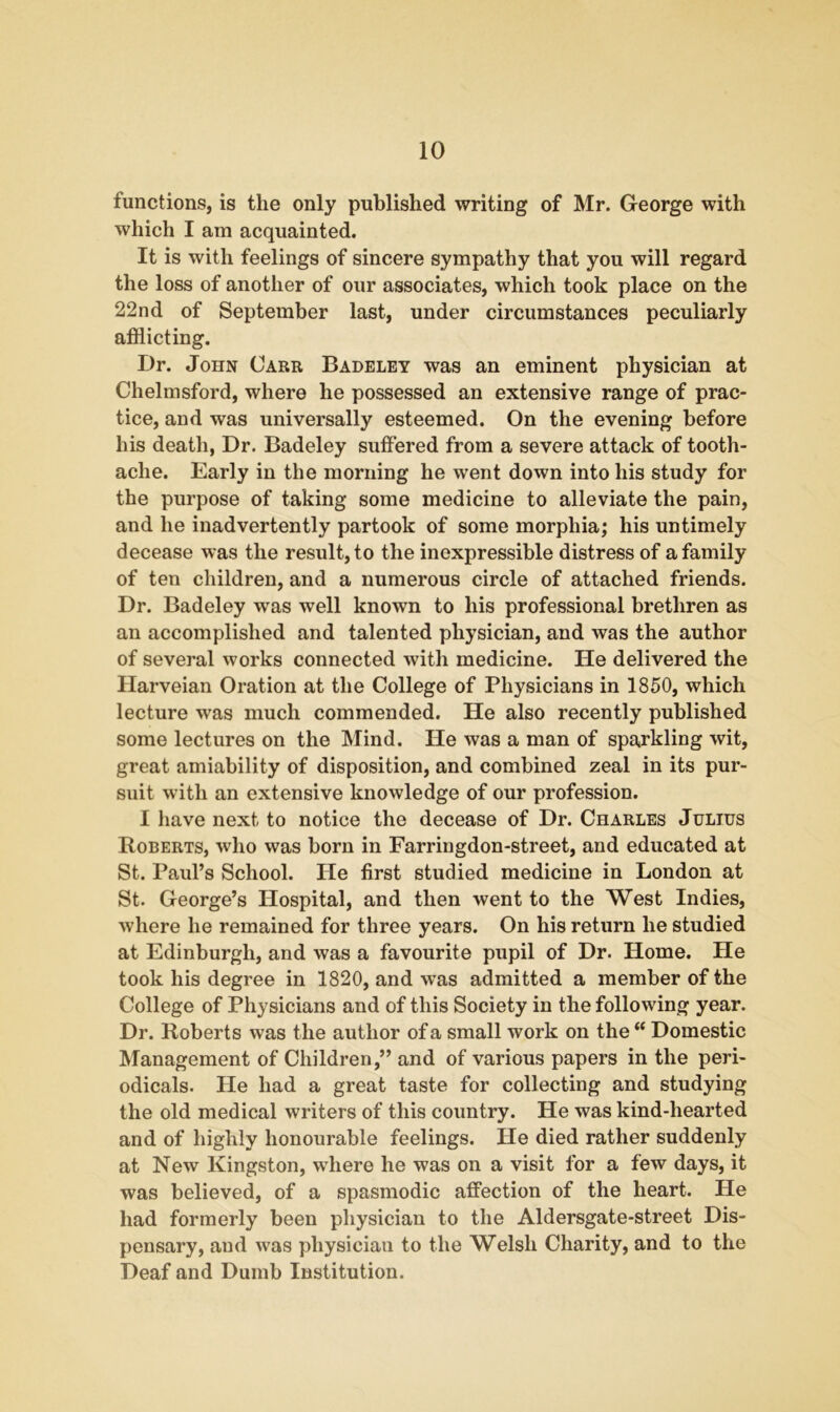 functions, is the only published writing of Mr. George with which I am acquainted. It is with feelings of sincere sympathy that you will regard the loss of another of our associates, which took place on the 22nd of September last, under circumstances peculiarly afflicting. Dr. John Carr Badeley was an eminent physician at Chelmsford, where he possessed an extensive range of prac- tice, and was universally esteemed. On the evening before his death, Dr. Badeley suffered from a severe attack of tooth- ache. Early in the morning he went down into his study for the purpose of taking some medicine to alleviate the pain, and he inadvertently partook of some morphia; his untimely decease was the result, to the inexpressible distress of a family of ten children, and a numerous circle of attached friends. Dr. Badeley was well known to his professional brethren as an accomplished and talented physician, and was the author of several works connected with medicine. He delivered the Harveian Oration at the College of Physicians in 1850, which lecture was much commended. He also recently published some lectures on the Mind. He was a man of sparkling wit, great amiability of disposition, and combined zeal in its pur- suit with an extensive knowledge of our profession. I have next to notice the decease of Dr. Charles Julius Roberts, who was born in Farringdon-street, and educated at St. Paul’s School. He first studied medicine in London at St. George’s Hospital, and then went to the West Indies, where he remained for three years. On his return he studied at Edinburgh, and was a favourite pupil of Dr. Home. He took his degree in 1820, and was admitted a member of the College of Physicians and of this Society in the following year. Dr. Roberts was the author of a small work on the Domestic Management of Children,” and of various papers in the peri- odicals. He had a great taste for collecting and studying the old medical writers of this country. He was kind-hearted and of highly honourable feelings. He died rather suddenly at New Kingston, where he was on a visit for a few days, it was believed, of a spasmodic affection of the heart. He had formerly been physician to the Aldersgate-street Dis- pensary, and was pliysiciau to the Welsh Charity, and to the Deaf and Dumb Institution.